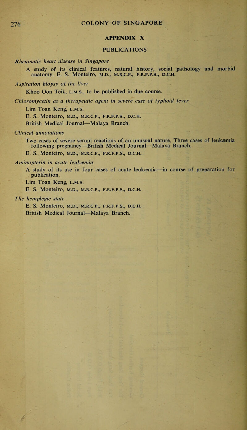 APPENDIX X PUBLICATIONS Rheumatic heart disease in Singapore A study of its clinical features, natural history, social pathology and morbid anatomy. E. S. Monteiro, m.d., m.r.c.p., f.r.f.p.s., d.c.h. Aspiration biopsy of the liver Khoo Oon Teik, l.m.s., to be published in due course. Chloromycetin as a therapeutic agent in severe case of typhoid fever Lim Toan Keng, l.m.s. E. S. Monteiro, m.d., m.r.c.p., f.r.f.p.s., d.c.h. British Medical Journal—Malaya Branch. Clinical annotations Two cases of severe serum reactions of an unusual nature. Three cases of leukaemia following pregnancy—British Medical Journal—Malaya Branch. E. S. Monteiro, m.d., m.r.c.p., f.r.f.p.s., d.c.h. Aminopterin in acute leukaemia A study of its use in four cases of acute leukaemia—in course of preparation for publication. Lim Toan Keng, l.m.s. E. S. Monteiro, m.d., m.r.c.p., f.r.f.p.s., d.c.h. The hemplegic state E. S. Monteiro, m.d., m.r.c.p., f.r.f.p.s., d.c.h. British Medical Journal—Malaya Branch.