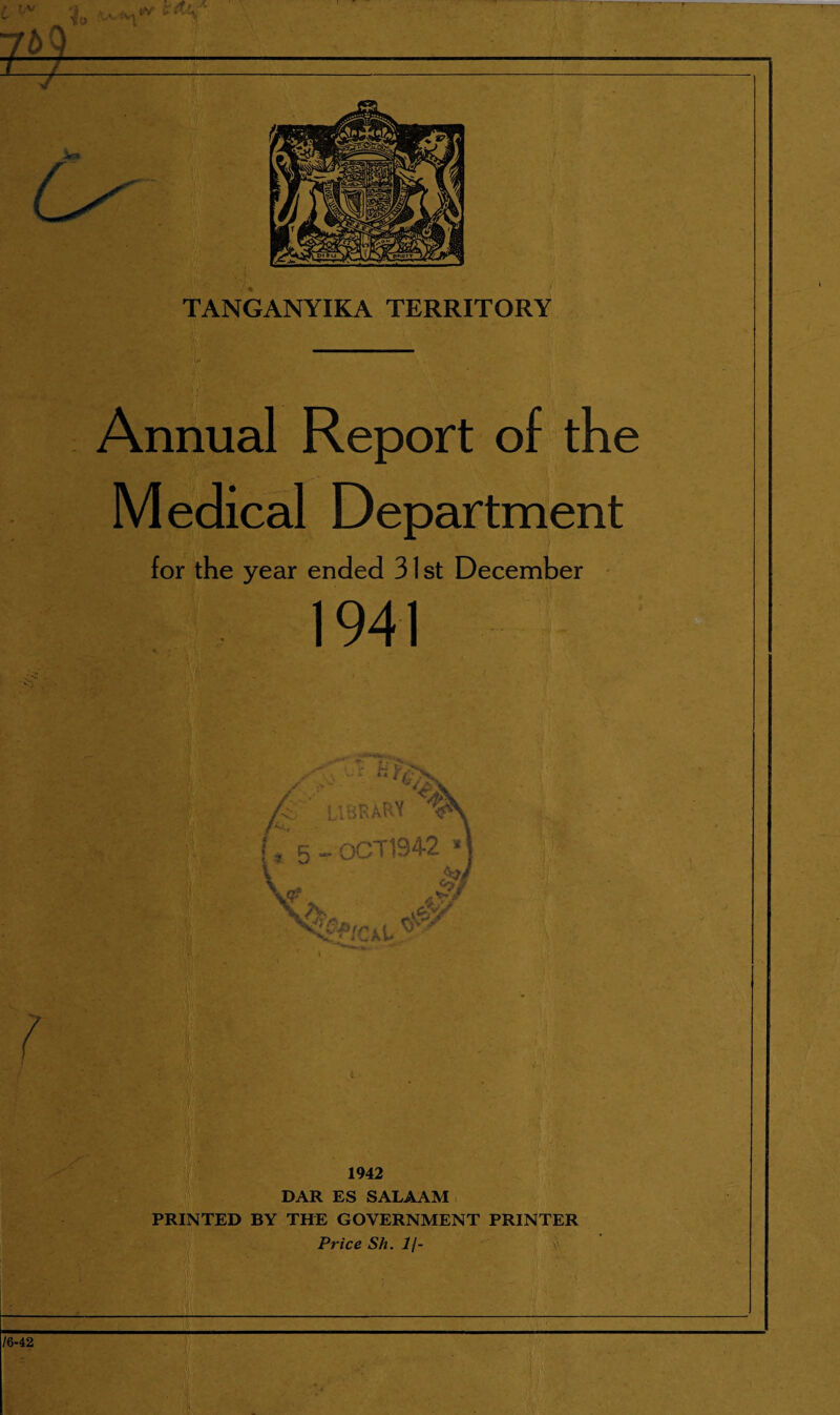 Annual Report of the Medical Department for the year ended 31 st December 1941 .ibrary V* L k - oCT1942 » * * A \ 1942 DAR ES SALAAM PRINTED BY THE GOVERNMENT PRINTER Price Sh. 1\-