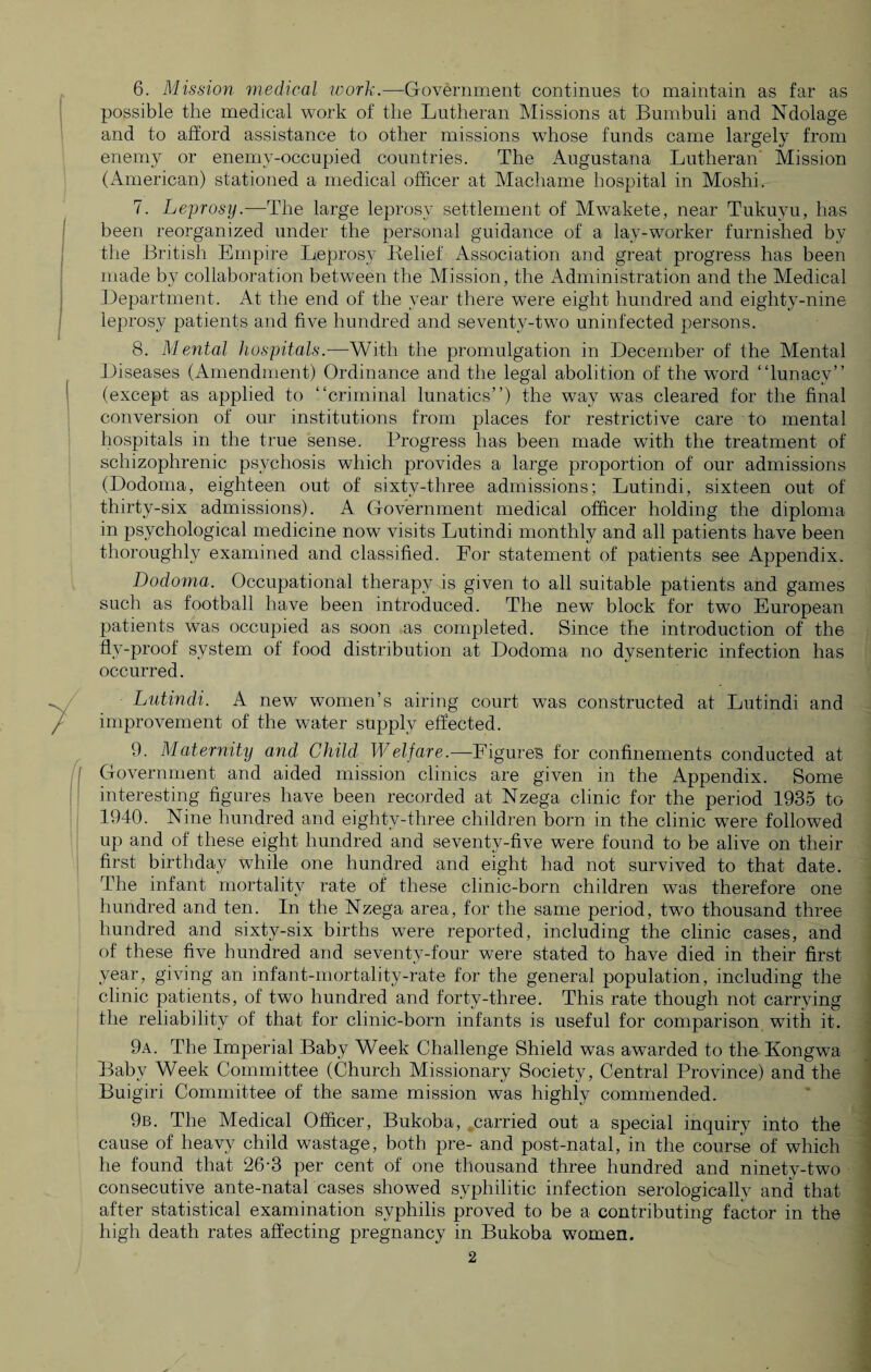 6. Mission medical work.—Government continues to maintain as far as possible the medical work of the Lutheran Missions at Bumbuli and Ndolage and to afford assistance to other missions whose funds came largely from enemy or enemy-occupied countries. The Augustana Lutheran Mission (American) stationed a medical officer at Machame hospital in Moshi. 7. Leprosy.—The large leprosy settlement of Mwakete, near Tukuyu, has been reorganized under the personal guidance of a lay-worker furnished by the British Empire Leprosy Relief Association and great progress has been made by collaboration between the Mission, the Administration and the Medical Department. At the end of the year there were eight hundred and eighty-nine leprosy patients and five hundred and seventy-two uninfected persons. 8. Mental hospitals.—With the promulgation in December of the Mental Diseases (Amendment) Ordinance and the legal abolition of the word “lunacy” (except as applied to “criminal lunatics”) the way was cleared for the final conversion of our institutions from places for restrictive care to mental hospitals in the true sense. Progress has been made with the treatment of schizophrenic psychosis which provides a large proportion of our admissions (Dodoma, eighteen out of sixty-three admissions; Lutindi, sixteen out of thirty-six admissions). A Government medical officer holding the diploma- in psychological medicine now visits Lutindi monthly and all patients have been thoroughly examined and classified. For statement of patients see Appendix. Dodoma. Occupational therapy is given to all suitable patients and games such as football have been introduced. The new block for two European patients was occupied as soon as completed. Since the introduction of the flv-proof system of food distribution at Dodoma no dysenteric infection has occurred. Lutindi. A new women’s airing court was constructed at Lutindi and improvement of the water supply effected. 9. Maternity and Child Welfare.—Figures for confinements conducted at Government and aided mission clinics are given in the Appendix. Some interesting figures have been recorded at Nzega clinic for the period 1935 to 1940. Nine hundred and eighty-three children born in the clinic were followed up and of these eight hundred and seventy-five were found to be alive on their first birthday while one hundred and eight had not survived to that date. The infant mortality rate of these clinic-born children was therefore one hundred and ten. In the Nzega area, for the same period, two thousand three hundred and sixty-six births were reported, including the clinic cases, and of these five hundred and seventy-four were stated to have died in their first year, giving an infant-mortality-rate for the general population, including the clinic patients, of two hundred and forty-three. This rate though not carrying the reliability of that for clinic-born infants is useful for comparison with it. 9a. The Imperial Baby Week Challenge Shield was awarded to the Kongwa Baby Week Committee (Church Missionary Society, Central Province) and the Buigiri Committee of the same mission was highly commended. 9b. The Medical Officer, Bukoba, carried out a special inquiry into the cause of heavy child wastage, both pre- and post-natal, in the course of which he found that 26-3 per cent of one thousand three hundred and ninety-two consecutive ante-natal cases showed syphilitic infection serologically and that after statistical examination syphilis proved to be a contributing factor in the high death rates affecting pregnancy in Bukoba women.