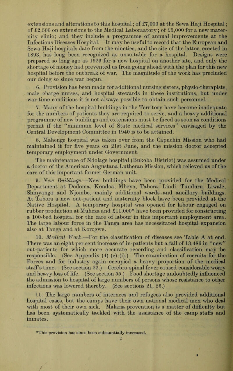 extensions and alterations to this hospital; of £7,000 at the Sewa Haji Hospital; of £2,500 on extensions to the Medical Laboraatory; of £5,000 for a new mater¬ nity clinic; and they include a programme of annual improvements at the Infectious Diseases Hospital. It may be useful to record that the European and Sewa Haji hospitals date from the nineties, and the site of the latter, erected in 1893, has long been recognized as unsuitable for a hospital. Designs were prepared so long ago as 1929 for a new hospital on another site, and only the shortage of money had prevented us from going ahead with the plan for this new hospital before the outbreak of war. The magnitude of the work has precluded our doing so since war began. 6. Provision has been made for additional nursing sisters, physio-therapists, male charge nurses, and hospital stewards in these institutions, but under war-time conditions it is not always possible to obtain such personnel. 7. Many of the hospital buildings in the Territory have become inadequate for the numbers of patients they are required to serve, and a heavy additional programme of new buildings and extensions must be faced as soon as conditions permit if the “minimum level of State medical services” envisaged by the Central Development Committee in 1940 is to be attained. 8. Mahenge hospital was taken over from the Capuchin Mission who. had maintained it for five years on 21st June, and the mission doctor accepted temporary employment under Government. The maintenance of Ndolage hospital (Bukoba District) was assumed under a doctor of the American Augustana Lutheran Mission, which relieved us of the care of this important former German unit. 9. New Buildings.—New buildings have been provided for the Medical Department at Dodoma, Kondoa, Mbeya, Tabora, Lindi, Tunduru, Liwale, Shinyanga and Njornbe, mainly additional wards.and ancillary buildings. At Tabora a new out-patient and maternity block have been provided at the Native Hospital. A temporary hospital was opened for labour engaged on rubber production at Muheza and £11,000* have been provided for constructing a 100-bed hospital for the care of labour in this important employment area. The large labour force in the Tanga area has necessitated hospital expansion also at Tanga and at Korogwe. 10. Medical Work.—For the classification of diseases see Table A at end. There was an eight per cent increase of in-patients but a fall of 13,486 in “new” out-patients for which more accurate recording and classification may be responsible. (See Appendix (4) (c) (i).) The examination of recruits for the Forces and for industry again occupied a heavy proportion of the medical staff’s time. (See section 22.) Cerebro-spinal fever caused considerable worry and heavy loss of life. (See section 55.) Food shortage undoubtedly influenced the admission to hospital of large numbers of persons whose resistance to other infections was lowered thereby. (See sections 21, 26.) 11. The large numbers of internees and refugees also provided additional hospital cases, but the camps have their own national medical men who deal with most of their own sick. Malaria prevention is a matter of difficulty but has been systematically tackled with the assistance of the camp staffs and inmates. *This provision has since been substantially increased. 2 « /