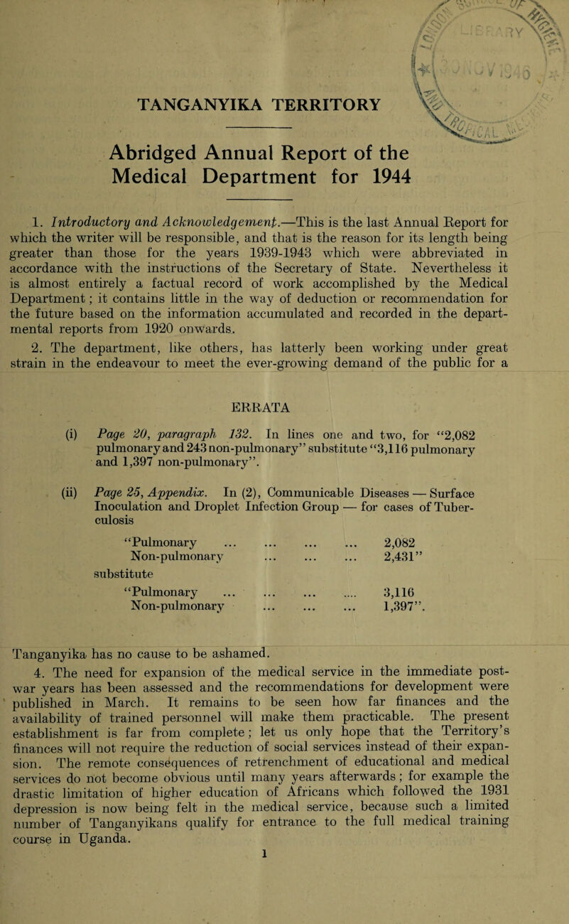 TANGANYIKA TERRITORY Abridged Annual Report of the Medical Department for 1944 1. Introductory and Acknowledgement.—This is the last Annual Report for which the writer will be responsible, and that is the reason for its length being greater than those for the years 1939-1943 which were abbreviated in accordance with the instructions of the Secretary of State. Nevertheless it is almost entirely a factual record of work accomplished by the Medical Department; it contains little in the way of deduction or recommendation for the future based on the information accumulated and recorded in the depart¬ mental reports from 1920 onwards. 2. The department, like others, has latterly been working under great strain in the endeavour to meet the ever-growing demand of the public for a ERRATA (i) Page 20, paragraph 132. In lines one and two, for “2,082 pulmonary and 243 non-pulmonary” substitute “3,116 pulmonary and 1,397 non-pulmonary”. (ii) Page 25, Appendix. In (2), Communicable Diseases — Surface Inoculation and Droplet Infection Group — for cases of Tuber¬ culosis “Pulmonary Non-pulmonary substitute “Pulmonary Non-pulmonary 2,082 2,431” 3,116 1,397”. Tanganyika has no cause to be ashamed. 4. The need for expansion of the medical service in the immediate post¬ war years has been assessed and the recommendations for development were published in March. It remains to be seen how far finances and the availability of trained personnel will make them practicable. The present establishment is far from complete; let us only hope that the Territory s finances will not require the reduction of social services instead of their expan¬ sion. The remote consequences of retrenchment of educational and medical services do not become obvious until many years afterwards; for example the drastic limitation of higher education of Africans which followed the 1931 depression is now being felt in the medical service, because such a limited number of Tanganyikans qualify for entrance to the full medical training course in Uganda.