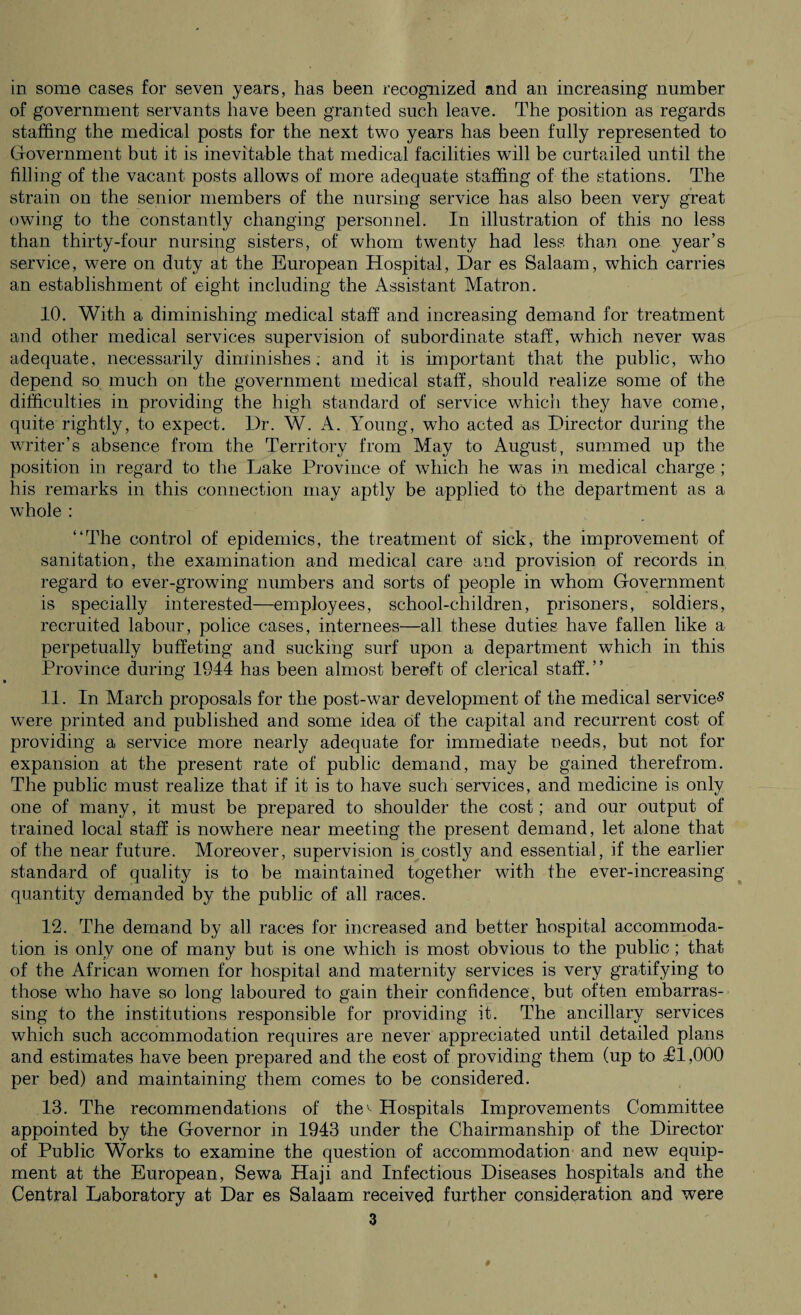 of government servants have been granted such leave. The position as regards staffing the medical posts for the next two years has been fully represented to Government but it is inevitable that medical facilities will be curtailed until the filling of the vacant posts allows of more adequate staffing of the stations. The strain on the senior members of the nursing service has also been very great owing to the constantly changing personnel. In illustration of this no less than thirty-four nursing sisters, of whom twenty had less than one year’s service, were on duty at the European Hospital, Dar es Salaam, which carries an establishment of eight including the Assistant Matron. 10. With a diminishing medical staff and increasing demand for treatment and other medical services supervision of subordinate staff, which never was adequate, necessarily diminishes; and it is important that the public, who depend so much on the government medical staff, should realize some of the difficulties in providing the high standard of service which they have come, quite rightly, to expect. Dr. W. A. Young, who acted as Director during the waiter’s absence from the Territory from May to August, summed up the position in regard to the Lake Province of which he w^as in medical charge ; his remarks in this connection may aptly be applied to the department as a whole : “The control of epidemics, the treatment of sick, the improvement of sanitation, the examination and medical care and provision of records in regard to ever-growing numbers and sorts of people in whom Government is specially interested—employees, school-children, prisoners, soldiers, recruited labour, police cases, internees—all these duties have fallen like a perpetually buffeting and sucking surf upon a department which in this Province during 1944 has been almost bereft of clerical staff.’’ 11. In March proposals for the post-war development of the medical service^ were printed and published and some idea of the capital and recurrent cost of providing a service more nearly adequate for immediate needs, but not for expansion at the present rate of public demand, may be gained therefrom. The public must realize that if it is to have such services, and medicine is only one of many, it must be prepared to shoulder the cost; and our output of trained local staff is nowhere near meeting the present demand, let alone that of the near future. Moreover, supervision is costly and essential, if the earlier standard of quality is to be maintained together with the ever-increasing quantity demanded by the public of all races. 12. The demand by all races for increased and better hospital accommoda¬ tion is only one of many but is one which is most obvious to the public ; that of the African women for hospital and maternity services is very gratifying to those wrho have so long laboured to gain their confidence, but often embarras¬ sing to the institutions responsible for providing it. The ancillary services which such accommodation requires are never appreciated until detailed plans and estimates have been prepared and the cost of providing them (up to T1,000 per bed) and maintaining them comes to be considered. 13. The recommendations of thev Hospitals Improvements Committee appointed by the Governor in 1943 under the Chairmanship of the Director of Public Works to examine the question of accommodation and new equip¬ ment at the European, Sewa Haji and Infectious Diseases hospitals and the Central Laboratory at Dar es Salaam received further consideration and were 3