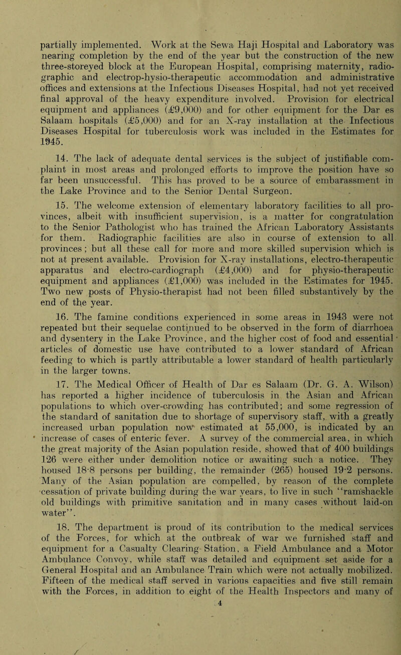 partially implemented. Work at the Sewa Haji Hospital and Laboratory was nearing completion by the end of the year but the construction of the new three-storeyed block at the European Hospital, comprising maternity, radio- graphic and electrop-hysio-therapeutic accommodation and administrative offices and extensions at the Infectious Diseases Hospital, had not yet received final approval of the heavy expenditure involved. Provision for electrical equipment and appliances (£9,000) and for other equipment for the Dar es Salaam hospitals (£5,000) and for an X-ray installation at the Infectious Diseases Hospital for tuberculosis work was included in the Estimates for 1945. 14. The lack of adequate dental services is the subject of justifiable com¬ plaint in most areas and prolonged efforts to improve the position have so far been unsuccessful. This has proved to be a source of embarassment in the Lake Province and to the Senior Dental Surgeon. 15. The welcome extension of elementary laboratory facilities to all pro¬ vinces, albeit with insufficient supervision, is a matter for congratulation to the Senior Pathologist who has trained the African Laboratory Assistants for them. Radiographic facilities are also in course of extension to all provinces; but all these call for more and more skilled supervision which is not at present available. Provision for X-ray installations, electro-therapeutic apparatus and electro-cardiograph (£4,000) and for physio-therapeutic equipment and appliances (£1,000) was included in the Estimates for 1945. Two new posts of Physio-therapist had not been filled substantively by the end of the year. 16. The famine conditions experienced in some areas in 1943 were not repeated but their sequelae continued to be observed in the form of diarrhoea and dysentery in the Lake Province, and the higher cost of food and essential articles of domestic use have contributed to a lower standard of African feeding to which is partly attributable a lower standard of health particularly in the larger towns. 17. The Medical Officer of Health of Dar es Salaam (Dr. G. A. Wilson) has reported a higher incidence of tuberculosis in the Asian and African populations to which over-crowding has contributed; and some regression of the standard of sanitation due to shortage of supervisory staff, with a greatly increased urban population now estimated at 55,000, is indicated by an ' increase of cases of enteric fever. A survey of the commercial area, in which the great majority of the Asian population reside, showed that of 400 buildings 126 were either under demolition notice or awaiting such a notice. They housed 18'8 persons per building, the remainder (265) housed 19'2 persons. Many of the Asian population are compelled, by reason of the complete •cessation of private building during the war years, to live in such “ramshackle old buildings with primitive sanitation and in many cases without laid-on water”. 18. The department is proud of its contribution to the medical services of the Forces, for which at the outbreak of war we furnished staff and equipment for a Casualty Clearing Station, a Field Ambulance and a Motor Ambulance Convoy, while staff was detailed and equipment set aside for a General Hospital and an Ambulance Train which were not actually mobilized. Fifteen of the medical staff served in various capacities and five still remain with the Forces, in addition to eight of the Health Inspectors and many of 4 /