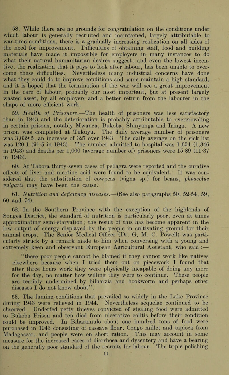 which labour is generally recruited and maintained, largely attributable to war-time conditions, there is a gradually increasing realization on all sides of the need for improvement. Difficulties of obtaining staff, food and building materials have made it impossible for employers in many instances to do what their- natural humanitarian desires suggest; and even the lowest incen¬ tive, the realization that it pays to look after labour, has been unable to over¬ come these difficulties. Nevertheless many industrial concerns have done what they could do to improve conditions and some maintain a high standard, and it is hoped that the termination of the war will see a great improvement in the care of labour, probably our most important, but at present largely wasted asset, by all employers and a better return from the labourer in the shape of more efficient work. 59. Health of Prisoners.—The health of prisoners was less satisfactory than in 1943 and the deterioration is probably attributable to overcrowding in certain prisons, notably Mwanza, Bukoba, Shinyanga and Iringa. A new prison was completed at Tukuyu. The daily average number of prisoners was 3,839-5, an increase of 327 over 1943. The daily average on the sick list was 120-1 (91-5 in 1943). The number admitted to hospital was 1,654 (1,346 in 1943) and deaths per 1,000 (average number of) prisoners were 15-89 (11-37 in 1943). 60. At Tabora thirty-seven cases of pellagra were reported and the curative effects of liver and nicotine acid were found to be equivalent. It was con¬ sidered that the substitution of cowpeas (vigna sp.) for beans, phaseolus vulgaris may have been the cause. 61. Nutrition and deficiency diseases.—(See also paragraphs 50, 52-54, 59, 60 and 74). 62. In the Southern Province with the exception of the highlands of Songea District, the standard of nutrition is particularly poor, even at times approximating semi-starvation ; the result of this has become apparent in the low output of energy displayed by the people in cultivating ground for their annual crops. The Senior Medical Officer (Dr. G. M. C. Powell) was parti¬ cularly struck by a remark made to him when conversing with a young and extremely keen and observant European Agricultural Assistant, who said : — “these poor people cannot be blamed if they cannot work like natives elsewhere because when I tried them out on piecework I found that after three hours work they were physically incapable of doing any more for the day, no matter how willing they were to continue. These people are terribly undermined by bilharzia and hookworm and perhaps other diseases I do not know about”. 63. The famine conditions that prevailed so widely in the Lake Province during 1943 were relieved in 1944. Nevertheless sequelae continued to be observed. Underfed petty thieves convicted of stealing food were admitted to Bukoba Prison and ten died from ulcerative colitis before their condition could be improved. In Biharamulo about one hundred tons of food were purchased in 1943 consisting of cassava flour, Congo millet and tapioca from Madagascar, and people were on short ration. This may account in some measure for the increased cases of diarrhoea and dysentery and have a bearing- on the generally poor standard of the recruits for labour. The triple polishing ll