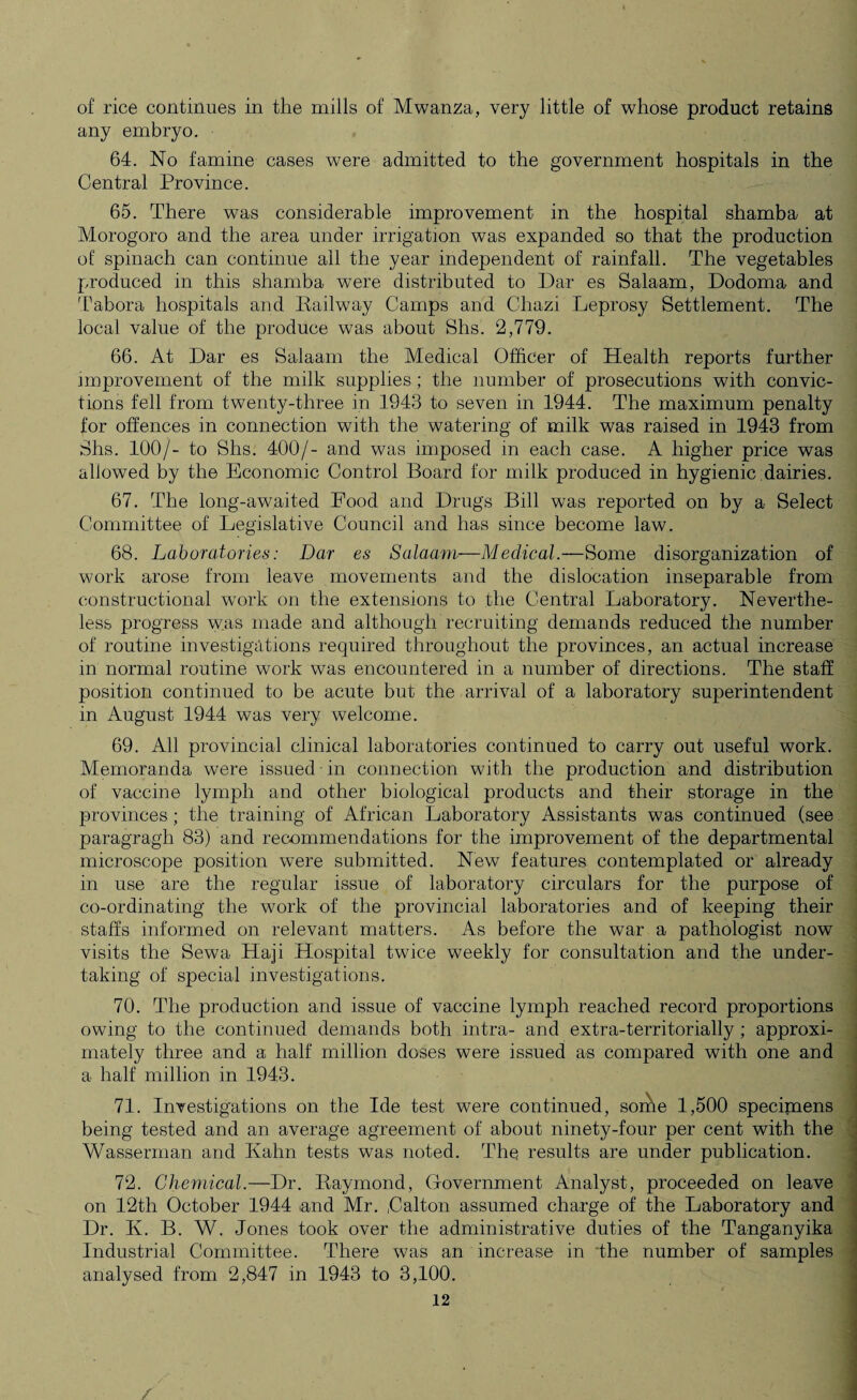 of rice continues in the mills of Mwanza, very little of whose product retains any embryo. 64. No famine cases were admitted to the government hospitals in the Central Province. 65. There was considerable improvement in the hospital shamba at Morogoro and the area under irrigation was expanded so that the production of spinach can continue all the year independent of rainfall. The vegetables produced in this shamba were distributed to Dar es Salaam, Dodoma and Tabora hospitals and Railway Camps and Chazi Leprosy Settlement. The local value of the produce was about Shs. 2,779. 66. At Dar es Salaam the Medical Officer of Health reports further improvement of the milk supplies; the number of prosecutions with convic¬ tions fell from twenty-three in 1943 to seven in 1944. The maximum penalty for offences in connection with the watering of milk was raised in 1943 from Shs. 100/- to Shs. 400/- and was imposed in each case. A higher price was allowed by the Economic Control Board for milk produced in hygienic dairies. 67. The long-awaited Food and Drugs Bill was reported on by a Select Committee of Legislative Council and has since become law. 68. Laboratories: Dar es Salaam—Medical.—Some disorganization of work arose from leave movements and the dislocation inseparable from constructional work on the extensions to the Central Laboratory. Neverthe¬ less progress w.as made and although recruiting demands reduced the number of routine investigations required throughout the provinces, an actual increase in normal routine work was encountered in a number of directions. The staff position continued to be acute but the arrival of a laboratory superintendent in August 1944 was very welcome. 69. All provincial clinical laboratories continued to carry out useful work. Memoranda were issued in connection with the production and distribution of vaccine lymph and other biological products and their storage in the provinces; the training of African Laboratory Assistants was continued (see paragragh 83) and recommendations for the improvement of the departmental microscope position were submitted. New features contemplated or already in use are the regular issue of laboratory circulars for the purpose of co-ordinating the work of the provincial laboratories and of keeping their staffs informed on relevant matters. As before the war a pathologist now visits the Sew a Haji Hospital twice weekly for consultation and the under¬ taking of special investigations. 70. The production and issue of vaccine lymph reached record proportions owing to the continued demands both intra- and extra-territorially ; approxi¬ mately three and a half million doses were issued as compared with one and a half million in 1943. 71. Investigations on the Ide test were continued, sorhe 1,500 specimens being tested and an average agreement of about ninety-four per cent with the Wasserman and Kahn tests was noted. The results are under publication. 72. Chemical.—Dr. Raymond, Government Analyst, proceeded on leave on 12th October 1944 and Mr. ,Calton assumed charge of the Laboratory and Dr. K. B. W. Jones took over the administrative duties of the Tanganyika Industrial Committee. There was an increase in 'the number of samples analysed from 2,847 in 1943 to 3,100.