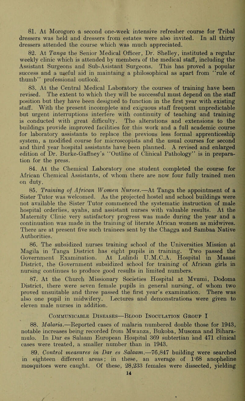 81. At Morogoro a second one-week intensive refresher course for Tribal dressers was held and dressers from estates were also invited. In all thirty dressers attended the course which was much appreciated. 82. At Tanga the Senior Medical Officer, Dr. Shelley, instituted a regular weekly clinic which is attended by members of the medical staff, including the Assistant Surgeons and Sub-Asistant Surgeons. This has proved a popular success and a useful aid in maintaing a philosophical as apart from “rule of thumb” professional outlook. 83. At the Central Medical Laboratory the courses of training have been revised. The extent to which they will be successful must depend on the staff position but they have been designed to function in the first year with existing staff. With the present incomplete and exiguous staff frequent unpredictable but urgent interruptions interfere with continuity of teaching and training is conducted with great difficulty. The alterations and extensions to the buildings provide improved facilities for this work and a full academic course for laboratory assistants to replace the previous less formal apprenticeship system, a modified course for microscopists and the usual courses for second and third year hospital assistants have been planned. A revised and enlarged edition of Dr. Burke-Gaffney’s “Outline of Clinical Pathology” is in prepara¬ tion for the press. 84. At the Chemical Laboratory one student completed the course for African Chemical Assistants, of whom there are now four fully trained men on duty. 85. Training of African Women Nurses.—At Tanga the appointment of a Sister Tutor was welcomed. As the projected hostel and school buildings were not available the Sister Tutor commenced the systematic instruction of male hospital orderlies, ayahs, and assistant nurses with valuable results. At the Maternity Clinic very satisfactory progress was made during the year and a continuation was made in the training of literate African women as midwives. There are at present five such trainees sent by the Chagga and Sambaa Native Authorities. 86. The subsidized nurses training school of the Universities Mission at Magila in Tanga District has eight pupils in training. Two passed the Government Examination. At Lulindi U.M.C.A. Hospital in Masasi District, the Government subsidized school for training of African girls in nursing continues to produce good results in limited numbers. 87. At the Church Missionary Societies Hospital at Mvumi, Dodoma District, there were seven female pupils in general nursing, of whom two proved unsuitable and three passed the first year’s examination. There was also one pupil in midwifery. Lectures and demonstrations were given to eleven male nurses in addition. Communicable Diseases—Blood Inoculation Group I 88. Malaria.—Deported cases of malaria numbered double those for 1943, notable increases being recorded from Mwanza, Bukoba, Musoma and Bihara- mulo. In Dar es Salaam European Hospital 369 subtertian and 471 clinical cases were treated, a smaller number than in 1943. 89. Control measures in Dar es Salaam.—76,847 building were searched in eighteen different areas; in these, an average of 1'68 anopheline mosquitoes were caught. Of these, 28,233 females were dissected, yielding
