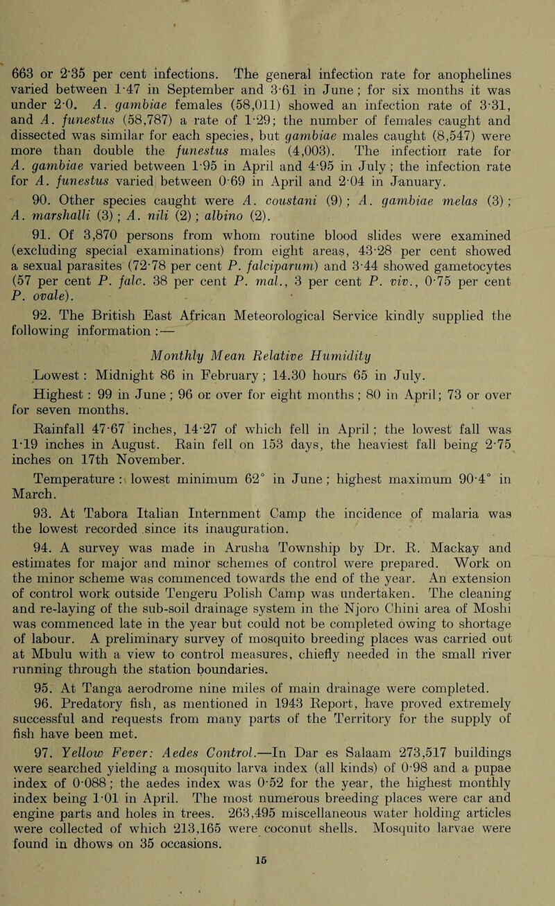 663 or 2'35 per cent infections. The general infection rate for anophelines varied between 1-47 in September and 3-61 in June ; for six months it was under 2-0. A. gambiae females (58,011) showed an infection rate of 3-31, and A. junestus (58,787) a rate of P29; the number of females caught and dissected was similar for each species, but gambiae males caught (8,547) were more than double the funestus males (4,003). The infection rate for A. gambiae varied between 1'95 in April and 4-95 in July; the infection rate for A. funestus varied between R69 in April and 2'04 in January. 90. Other species caught were A. constanti (9); A. gambiae melas (3); A. marshalli (3); A. nili (2); albino (2). 91. Of 3,870 persons from whom routine blood slides were examined (excluding special examinations) from eight areas, 43-28 per cent showed a sexual parasites (72-78 per cent P. falciparum) and 3-44 showed gametocytes (57 per cent P. falc. 38 per cent P. mol., 3 per cent P. viv., 0-75 per cent P. ovale). 92. The British East African Meteorological Service kindly supplied the following information : — Monthly Mean Relative Humidity Lowest : Midnight 86 in February ; 14.30 hours 65 in July. Highest : 99 in June ; 96 or over for eight months ; 80 in April; 73 or over for seven months. Rainfall 47-67 inches, 14-27 of which fell in April; the lowest fall was 1-19 inches in August. Rain fell on 153 days, the heaviest fall being 2-75 inches on 17th November. Temperature: lowest minimum 62° in June; highest maximum 90-4° in March. 93. At Tabora Italian Internment Camp the incidence of malaria was the lowest recorded since its inauguration. 94. A survey was made in Arusha Township by Dr. R. Mackay and estimates for major and minor schemes of control were prepared. Work on the minor scheme was commenced towards the end of the year. An extension of control work outside Tengeru Polish Camp was undertaken. The cleaning and re-laying of the sub-soil drainage system in the Njoro Chini area of Moshi was commenced late in the year but could not be completed owing to shortage of labour. A preliminary survey of mosquito breeding places was carried out at Mbulu with a view to control measures, chiefly needed in the small river running through the station boundaries. 95. At Tanga aerodrome nine miles of main drainage were completed. 96. Predatory fish, as mentioned in 1943 Report, have proved extremely successful and requests from many parts of the Territory for the supply of fish have been met. 97. Yellow Fever: Aedes Control.—In Dar es Salaam 273,517 buildings were searched yielding a mosquito larva index (all kinds) of 0-98 and a pupae index of 0'088 ; the aedes index was 0-52 for the year, the highest monthly index being 1-01 in April. The most numerous breeding places were car and engine parts and holes in trees. 263,495 miscellaneous water holding articles were collected of which 213,165 were coconut shells. Mosquito larvae were found in dhows on 35 occasions. 16