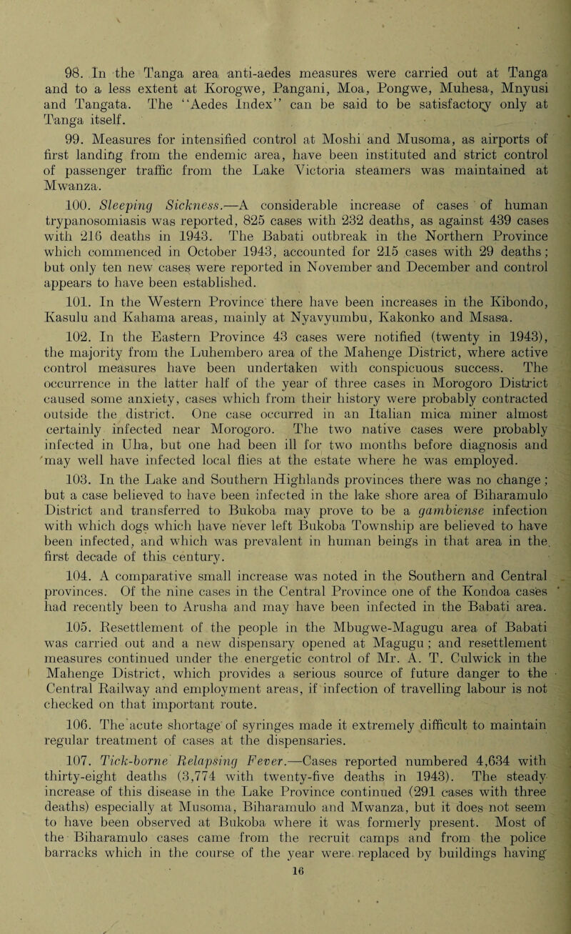 98. In the Tanga area anti-aedes measures were carried out at Tanga and to a less extent at Korogwe, Pangani, Moa, Pongwe, Muhesa, Mnyusi and Tangata. The “Aedes Index” can be said to be satisfactory only at Tanga itself. 99. Measures for intensified control at Moshi and Musoma, as airports of first landing from the endemic area, have been instituted and strict control of passenger traffic from the Lake Victoria steamers was maintained at Mwanza. 100. Sleeping Sickness.—A considerable increase of cases of human trypanosomiasis was reported, 825 cases with 232 deaths, as against 439 cases with 216 deaths in 1943. The Babati outbreak in the Northern Province which commenced in October 1943, accounted for 215 cases with 29 deaths; but only ten new cases were reported in November and December and control appears to have been established. 101. In the Western Province there have been increases in the Ivibondo, Ivasulu and Kahama areas, mainly at Nyavyumbu, Ivakonko and Msasa. 102. In the Eastern Province 43 cases were notified (twenty in 1943), the majority from the Luhembero area of the Mahenge District, where active control measures have been undertaken with conspicuous success. The occurrence in the latter half of the year of three cases in Morogoro District caused some anxiety, cases which from their history were probably contracted outside the district. One case occurred in an Italian mica miner almost certainly infected near Morogoro. The two native cases were probably infected in Uba, but one had been ill for two months before diagnosis and may well have infected local flies at the estate where he was employed. 103. In the Lake and Southern Highlands provinces there was no change ; but a case believed to have been infected in the lake shore area of Biharamulo District and transferred to Bukoba may prove to be a gambiense infection with which dogs which have never left Bukoba Township are believed to have been infected, and which was prevalent in human being's in that area in the. first decade of this century. 104. A comparative small increase was noted in the Southern and Central provinces. Of the nine cases in the Central Province one of the Kondoa cases had recently been to Arusha and may have been infected in the Babati area. 105. Besettlement of the people in the Mbugwe-Magugu area of Babati was carried out and a new dispensary opened at Magugu; and resettlement measures continued under the energetic control of Mr. A. T. Culwick in the Mahenge District, which provides a serious source of future danger to the Central Railway and employment areas, if infection of travelling labour is not checked on that important route. 106. The acute shortage of syringes made it extremely difficult to maintain regular treatment of cases at the dispensaries. 107. Tick-borne Relapsing Fever.—Cases reported numbered 4,634 with thirty-eight deaths (3,774 with twenty-five deaths in 1943). The steady increase of this disease in the Lake Province continued (291 cases with three deaths) especially at Musoma, Biharamulo and Mwanza, but it does not seem to have been observed at Bukoba where it was formerly present. Most of the Biharamulo cases came from the recruit camps and from the police barracks which in the course of the year were, replaced by buildings having- 16 r