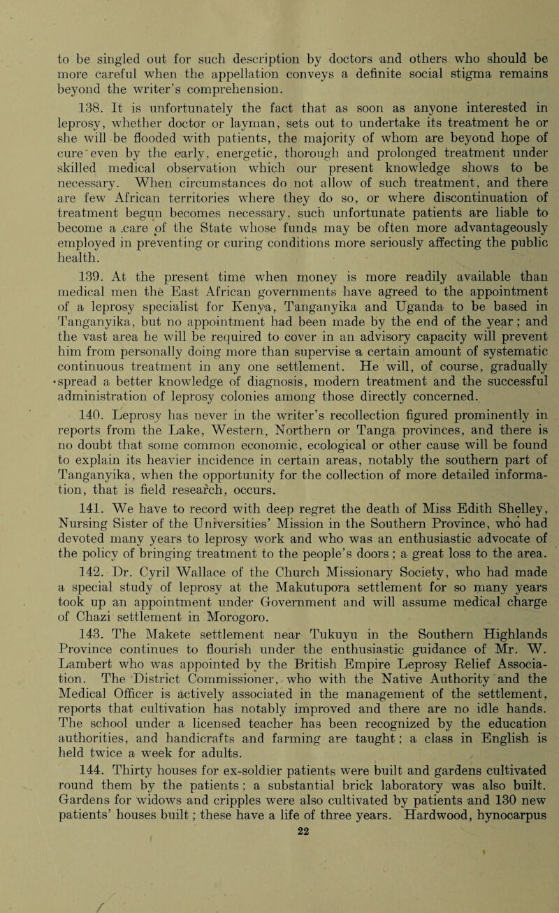 to be singled out for such description by doctors and others who should be more careful when the appellation conveys a definite social stigma remains beyond the writer’s comprehension. 138. It is unfortunately the fact that as soon as anyone interested in leprosy, whether doctor or layman, sets out to undertake its treatment he or she will be flooded with patients, the majority of whom are beyond hope of cure even by the early, energetic, thorough and prolonged treatment under skilled medical observation which our present knowledge shows to be necessary. When circumstances do not allow of such treatment, and there are few African territories where they do so, or where discontinuation of treatment begun becomes necessary, such unfortunate patients are liable to become a .care of the State whose funds may be often more advantageously employed in preventing or curing conditions more seriously affecting the public health. 139. At the present time when money is more readily available than medical men the East African governments have agreed to the appointment of a leprosy specialist for Kenya, Tanganyika and Uganda to be based in Tanganyika, but no appointment had been made by the end of the year; and the vast area he will be required to cover in an advisory capacity will prevent him from personally doing more than supervise a certain amount of systematic continuous treatment in any one settlement. He will, of course, gradually •spread a better knowledge of diagnosis, modern treatment and the successful administration of leprosy colonies among those directly concerned. 140. Leprosy has never in the writer’s recollection figured prominently in reports from the Lake, Western, Northern or Tanga provinces, and there is no doubt that some common economic, ecological or other cause will be found to explain its heavier incidence in certain areas, notably the southern part of Tanganyika, when the opportunity for the collection of more detailed informa¬ tion, that is field research, occurs. 141. We have to record with deep regret the death of Miss Edith Shelley, Nursing Sister of the Universities’ Mission in the Southern Province, who had devoted many years to leprosy work and who was an enthusiastic advocate of the policy of bringing treatment to the people’s doors ; a great loss to the area. 142. Dr. Cyril Wallace of the Church Missionary Society, who had made a special study of leprosy at the Makutupora settlement for so many years took up an appointment under Government and will assume medical charge of Chazi settlement in Morogoro. 143. The Makete settlement near Tukuyu in the Southern Highlands Province continues to flourish under the enthusiastic guidance of Mr. W. Lambert who was appointed by the British Empire Leprosy Relief Associa¬ tion. The District Commissioner, who with the Native Authority and the Medical Officer is actively associated in the management of the settlement, reports that cultivation has notably improved and there are no idle hands. The school under a licensed teacher has been recognized by the education authorities, and handicrafts and farming are taught; a class in English is held twice a week for adults. 144. Thirty houses for ex-soldier patients were built and gardens cultivated round them by the patients; a substantial brick laboratory was also built. Gardens for widows and cripples were also cultivated by patients and 130 new patients’ houses built; these have a life of three years. Hardwood, hynocarpus 22 /