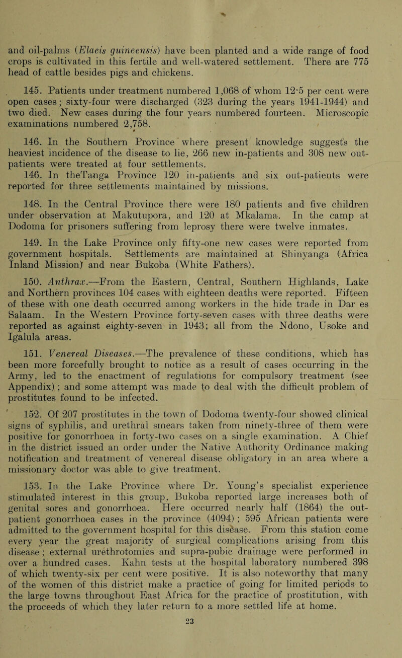 and oil-palms (Elaeis guineensis) have been planted and a wide range of food crops is cultivated in this fertile and well-watered settlement. There are 775 head of cattle besides pigs and chickens. 145. Patients under treatment numbered 1,068 of whom 12-5 per cent were open cases; sixty-four were discharged (323 during the years 1941-1944) and two died. New cases during the four years numbered fourteen. Microscopic examinations numbered 2,758. 0 146. In the Southern Province where present knowledge suggests the heaviest incidence of the disease to lie, 266 new in-patients and 308 new out¬ patients were treated at four settlements. 146. In theTanga Province 120 in-patients and six out-patients were reported for three settlements maintained by missions. 148. In the Central Province there were 180 patients and five children under observation at Makutupora, and 120 at Mkalama. In the camp at Dodoma for prisoners suffering from leprosy there were twelve inmates. 149. In the Lake Province only fifty-one new cases were reported from government hospitals. Settlements are maintained at Shinyanga (Africa Inland Mission) and near Bukoba (White Fathers). 150. Anthrax.—From the Eastern, Central, Southern Highlands, Lake and Northern provinces 104 cases with eighteen deaths were reported. Fifteen of these with one death occurred among workers in the hide trade in Dar es Salaam. In the Western Province forty-seven cases with three deaths were reported as against eighty-seven in 1943; all from the Ndono, Usoke and Igalula areas. 151. Venereal Diseases.— The prevalence of these conditions, which has been more forcefully brought to notice as a result of cases occurring in the Army, led to the enactment of regulations for compulsory treatment (see Appendix); and some attempt was made to deal with the difficult problem of prostitutes found to be infected. 152. Of 207 prostitutes in the town of Dodoma twenty-four showed clinical signs of syphilis, and urethral smears taken from ninety-three of them were positive for gonorrhoea in forty-two cases on a single examination. A Chief in the district issued an order under the Native Authority Ordinance making notification and treatment of venereal disease obligatory in an area where a missionary doctor was able to give treatment. 153. In the Lake Province where Dr. Young’s specialist experience stimulated interest in this group, Bukoba reported large increases both of genital sores and gonorrhoea. Here occurred nearly half (1864) the out¬ patient gonorrhoea cases in the province (4094) ; 595 African patients were admitted to the government hospital for this disease. From this station come every year the great majority of surgical complications arising from this disease ; external urethrotomies and supra-pubic drainage were performed in over a hundred cases. Kahn tests at the hospital laboratory numbered 398 of which twenty-six per cent were positive. It is also noteworthy that many of the women of this district make a practice of going for limited periods to the large towns throughout East Africa for the practice of prostitution, with the proceeds of which they later return to a more settled life at home.