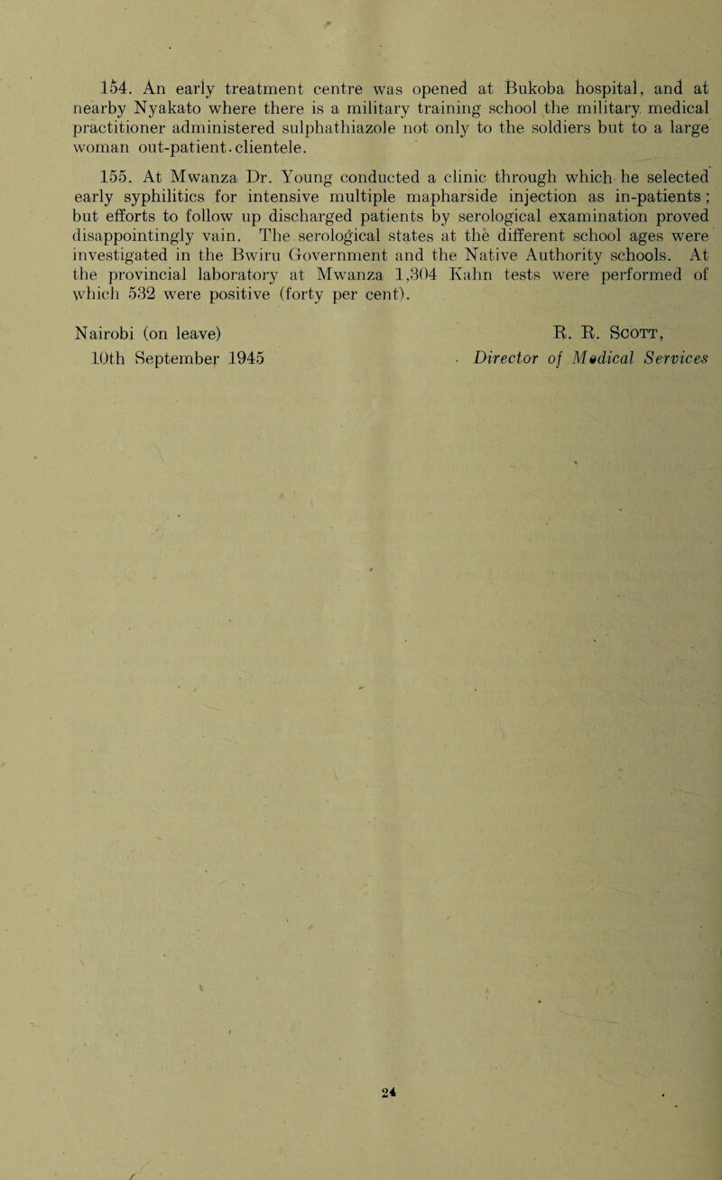 lo4. An eariy treatment centre was opened at Bukoba hospital, and at nearby Nyakato where there is a military training school the military medical practitioner administered sulphathiazole not only to the soldiers but to a large woman out-patient.clientele. 155. At Mwanza Dr. Young conducted a clinic through which he selected early syphilitics for intensive multiple mapharside injection as in-patients; but efforts to follow up discharged patients by serological examination proved disappointingly vain. The serological states at the different school ages were investigated in the Bwiru Government and the Native Authority schools. At the provincial laboratory at Mwanza 1,304 Kahn tests were performed of which 532 were positive (forty per cent). Nairobi (on leave) R. R. Scott, 10th September 1945 • Director of Medical Services