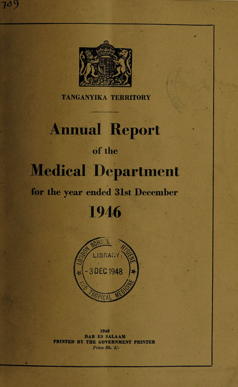 > Annual Report of the ' • .‘i , ' V * Medical Department ; •* . k for the year ended 31st December f.. 1946 1948 DAR ES SALAAM PRINTED BY THE GOVERNMENT PRINTER Price Sh, 2J- * T J