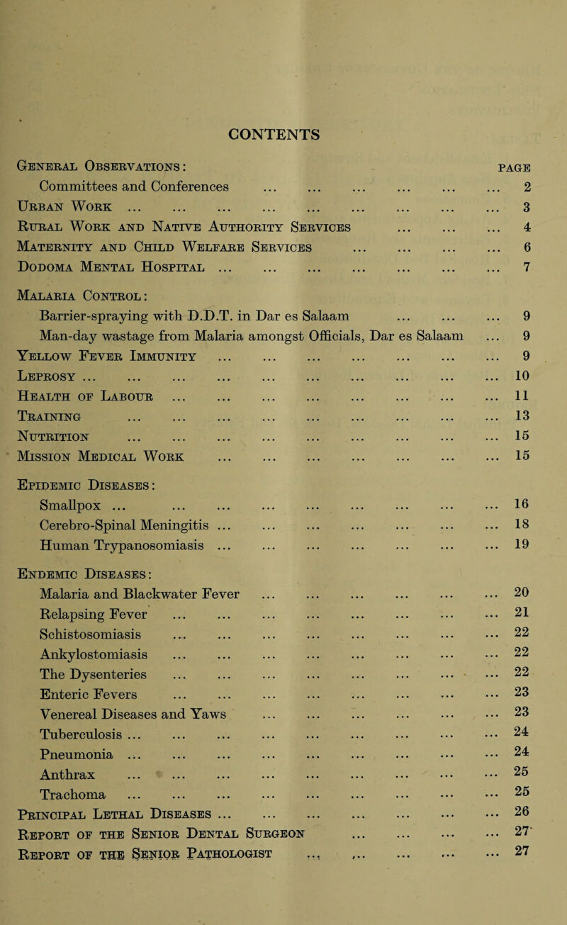 CONTENTS General Observations: page Committees and Conferences ... ... ... ... ... ... 2 Urban Work. 3 Rural Work and Native Authority Services 4 Maternity and Child Welfare Services . 6 Dodoma Mental Hospital. 7 Malaria Control: Barrier-spraying with D.D.T. in Dar es Salaam ... ... ... 9 Man-day wastage from Malaria amongst Officials, Dar es Salaam ... 9 Yellow Fever Immunity ... . ... ... ... ... 9 Leprosy.10 Health of Labour ... ... ... ... ... ... ... ... 11 Training .13 Nutrition .15 Mission Medical Work .15 Epidemic Diseases: Smallpox ... ... ... ... ... ... ... ... ... 16 Cerebro-Spinal Meningitis ... ... ... ... ... ... ... 18 Human Trypanosomiasis ... ... ... ... ... ... ... 19 Endemic Diseases: Malaria and Blackwater Fever ... ... ... ... ... ... 20 Relapsing Fever ... ... ... ... ... ... ... ••• 21 Schistosomiasis ... ... ... ... ... ... ••• ••• 22 Ankylostomiasis ... ... ... ... ... ... ... ••• 22 The Dysenteries ... ... ... ... ... ... ... • • • 22 Enteric Fevers ... ... ... ... ... ... ••• ••• 23 Venereal Diseases and Yaws ... ... ... ... ... ••• 23 Tuberculosis ... ... ... ... ... ... ... ••• ••• 24 Pneumonia ... ... ... ... ... ... ... ••• ••• 24 Anthrax ... ... ... ... ... ... ... ••• ••• 25 Trachoma ... ... ... ... ... ... ... ••• ••• 25 Principal Lethal Diseases.26 Report of the Senior Dental Surgeon 27' Report of the Senior Pathologist ... ..27