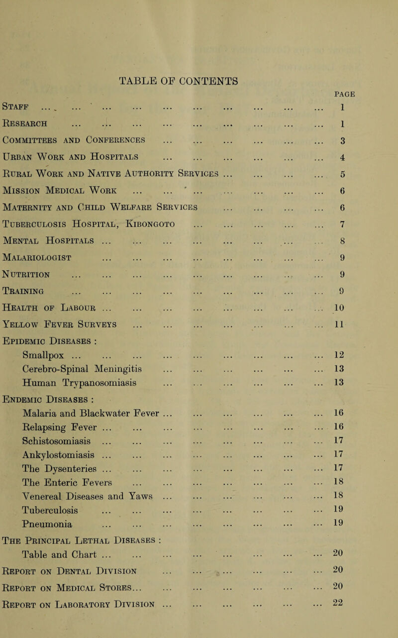 TABLE OF CONTENTS PAGE Staff .... ... 1 Research . 1 Committees and Conferences . 3 Urban Work and Hospitals . 4 Rural Work and Native Authority Services. 5 Mission Medical Work . '. 6 Maternity and Child Welfare Services . 6 Tuberculosis Hospital, Kibongoto . 7 Mental Hospitals. 8 Malariologist . 9 Nutrition . 9 Training . 9 Health of Labour. 10 Yellow Fever Surveys ... 11 Epidemic Diseases : Smallpox ... ... ... ... ... ... ... ... ... 12 Cerebro-Spinal Meningitis ... ... ... ... ... ... 13 Human Trypanosomiasis . ... ... ... ... 13 Endemic Diseases : Malaria and Blackwater Fever ... ... ... ... ... ... 16 Relapsing Fever ... ... ... ... ... ... ... ... 16 Schistosomiasis ... ... ... ... ... ... ... ... 17 Ankylostomiasis ... ... ... ... ... ... . 17 The Dysenteries ... ... ... ••• ... ... ••• ••• 17 The Enteric Fevers ... ... ... ... ... ... ••• 18 Venereal Diseases and Yaws ... ... ... ... ... ••• 18 Tuberculosis ... ... ... ••• ••• ••• ••• ••• 19 Pneumonia ... ... ... ••• ••• ••• ••• ••• 19 The Principal Lethal Diseases : Table and Chart ... ... ... ••• ••• . 20 Report on Dental Division .20 Report on Medical Stores.20 Report on Laboratory Division ... . ... . 22