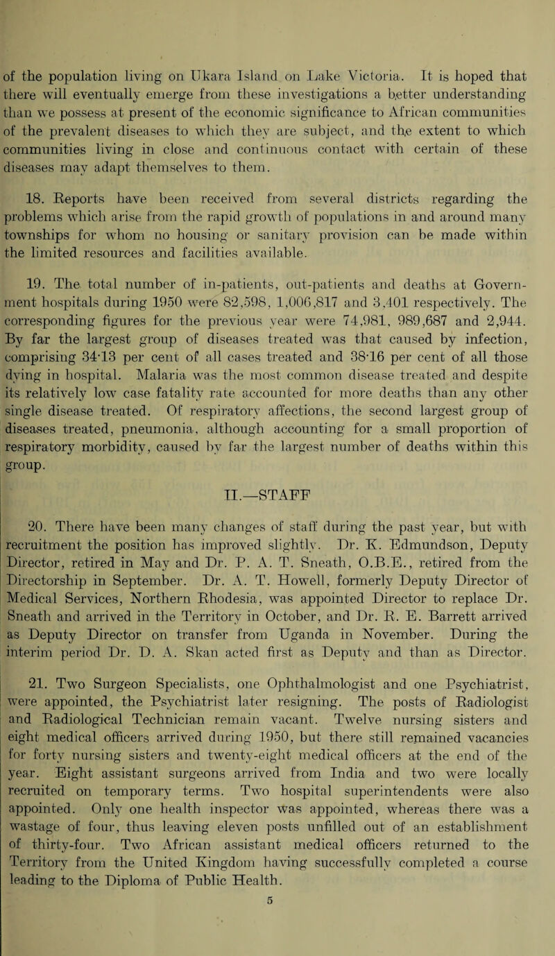 of the population living on I.Tkara Island on Lake Victoria. It is hoped that there will eventually emerge from these investigations a better understanding than we possess at present of the economic significance to African communities of the prevalent diseases to which they are subject, and thte extent to which communities living in close and continuous contact with certain of these diseases may adapt themselves to them. 18. Reports have been received from several districts regarding the problems which arise from the rapid growth of populations in and around many townships for whom no housing or sanitary provision can he made within the limited resources and facilities available. 19. The total number of in-patients, out-patients and deaths at Govern¬ ment hospitals during 1950 were 82,598, 1,006,817 and 3,401 respectively. The corresponding figures for the previous year were 74,981, 989,687 and 2,944. By far the largest group of diseases treated was that caused by infection, comprising 34T3 per cent of all cases treated and 38T6 per cent of all those dying in hospital. Malaria was the most common disease treated and despite its relatively low case fatality rate accounted for more deaths than any other single disease treated. Of respiratory affections, the second largest group of diseases treated, pneumonia, although accounting for a small proportion of respiratory morbidity, caused by far the largest number of deaths within this group. II.—STAFF 20. There have been many changes of staff during the past year, but with recruitment the position has improved slightly. Dr. K. Edmundson, Deputy Director, retired in May and Dr. P. A. T. Sneath, O.B.E., retired from the Directorship in September. Dr. A. T. Howell, formerly Deputy Director of Medical Services, Northern Rhodesia, was appointed Director to replace Dr. Sneath and arrived in the Territory in October, and Dr. R. E. Barrett arrived as Deputy Director on transfer from Uganda in November. During the interim period Dr. D. A. Skan acted first as Deputy and than as Director. 21. Two Surgeon Specialists, one Ophthalmologist and one Psychiatrist, were appointed, the Psychiatrist later resigning. The posts of Radiologist and Radiological Technician remain vacant. Twelve nursing sisters and eight medical officers arrived during 1950, but there still remained vacancies for forty nursing sisters and twenty-eight medical officers at the end of the year. Eight assistant surgeons arrived from India and two were locally recruited on temporary terms. Two hospital superintendents were also appointed. Only one health inspector was appointed, whereas there w7as a wastage of four, thus leaving eleven posts unfilled out of an establishment of thirty-four. Two African assistant medical officers returned to the Territory from the United Kingdom having successfully completed a course leading to the Diploma of Public Health.