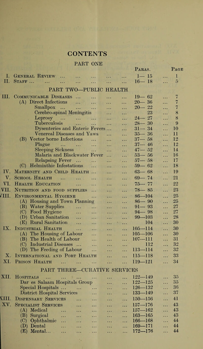 CONTENTS PART ONE Paras. Page III. IV. mi. IX. X. XII. XIII. XV. General Review. ... 1— 15 ... 1 Staff . ... 16— 18 ... 5 PART TWO—PUBLIC HEALTH Communicable Diseases. 19— 62 7 (A) Direct Infections 20— 36 7 Smallpox ... 20— 22 7 Cerebro-spinal Meningitis 23 8 Leprosy 24— 27 8 Tuberculosis 28— 30 9 Dysenteries and Enteric Fevers ... 31— 34 10 Venereal Diseases and Yaws 35— 36 11 (B) Vector borne Infections 37— 58 12 Plague 37— 46 12 Sleeping Sickness 47— 52 14 Malaria and Blackwater Fever ... 53— 56 16 Relapsing Fever ... 57— 58 17 (C) Helminthic Infestations 59— 62 18 Maternity and Child Health ... 63— 68 19 School Health . 69— 74 21 Health Education . 75— 77 22 Nutrition and food supplies. 78— 85 23 Environmental Hygiene . 86—104 25 (A) Housing and Town Planning 86— 90 25 (B) Water Supplies 91— 93 27 (C) Food Hygiene 94— 98 27 (D) Urban Sanitation 99—103 28 (E) Rural Sanitation 104 30 Industrial Health 105—114 30 (A) The Housing of Labour 105—106 30 (B) The Health of Labour 107—111 31 (C) Industrial Diseases ... 112 32 (D) The Feeding of Labour 113—114 32 International and Port Health 115—118 33 Prison Health 119—121 34 PART THREE—CURATIVE SERVICES Hospitals . 122—149 35 Dar es Salaam Hospitals Group 122—125 35 Special Hospitals ... 126—132 36 District Hospital Services 133—149 37 Dispensary Services . 150—156 41 Specialist Services 157—176 43 (A) Medical 157—162 43 (B) Surgical 163—165 43 (C) Ophthalmic ... 166—168 44 (D) Dental 169—171 44 (E) Mental... 172—176 44