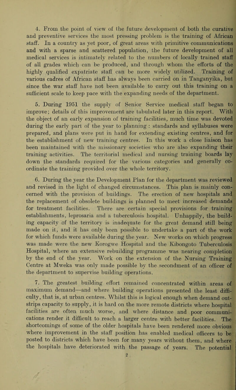 4. From the point of view of the future development of both the curative and preventive services the most pressing problem is the training of African staff. In a country as yet poor, of great areas with primitive communications and with a sparse and scattered population, the future development of all medical services is intimately related to the numbers of locally trained staff of all grades which can be produced, and through whom the efforts of the highly qualified expatriate staff can be more widely utilized. Training of various cadres of African staff has always been carried on in Tanganyika, but since the war staff have not been available to carry out this training on a sufficient scale to keep pace with the expanding needs of the department. 5. During 1951 the supply of Senior Service medical staff began to improve; details of this improvement are tabulated later in this report. With the object of an early expansion of training facilities, much time was devoted during the early part of the year to planning : standards and syllabuses were prepared, and plans were put in hand for extending existing centres, and for the establishment of new training centres. In this work a close liaison has been maintained with the missionary societies who are also expanding their training activities. The territorial medical and nursing training boards lay down the standards required for the various categories and generally co¬ ordinate the training provided over the whole territory. 6. During the year the Development Plan for the department was reviewed and revised in the light of changed circumstances. This plan is mainly con¬ cerned with the provision of buildings. The erection of new hospitals and the replacement of obsolete buildings is planned to meet increased demands for treatment facilities. There are certain special provisions for training establishments, leprosaria and a tuberculosis hospital. Unhappily, the build¬ ing capacity of the territory is inadequate for the great demand still being made on it, and it has only been possible to undertake a part of the work for which funds wTere available during the year. New wrorks on which progress was made were the new Iiorogwe Hospital and the Ivibongoto Tuberculosis Hospital, where an extensive rebuilding programme was nearing completion by the end of the year. Work on the extension of the Nursing Training Centre at Mweka was only made possible by the secondment of an officer of the department to supervise building operations. 7. The greatest building effort remained concentrated within areas of maximum demand—and where building operations presented the least diffi¬ culty, that is, at urban centres. Whilst this is logical enough when demand out¬ strips capacity to supply, it is hard on the more remote districts where hospital facilities are often much worse, and where distance and poor communi¬ cations render it difficult to reach a larger centre with better facilities. The shortcomings of some of the older hospitals have been rendered more obvious where improvement in the staff position has enabled medical officers to be posted to districts which have been for many years without them, and where the hospitals have deteriorated with the passage of years. The potential