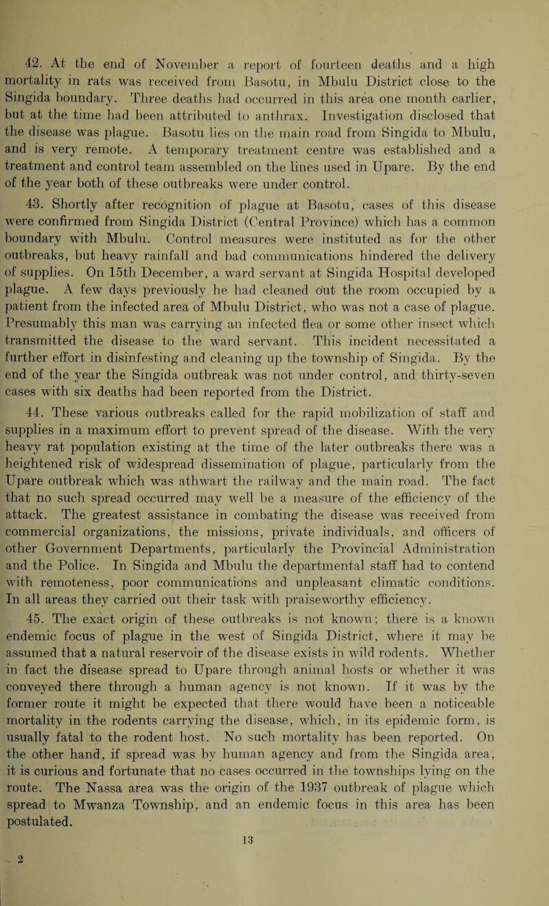 42. At the end of November a report of fourteen deaths and a high mortality in rats was received from Basotu, in Mbulu District close to the Singida boundary. Three deaths had occurred in this area one month earlier, but at the time had been attributed to anthrax. Investigation disclosed that the disease was plague. Basotu lies on the main road from Singida to Mbulu, and is very remote. A temporary treatment centre was established and a treatment and control team assembled on the lines used in Upare. By the end of the year both of these outbreaks were under control. 43. Shortly after recognition of plague at Basotu, cases of this disease were confirmed from Singida District (Central Province) which has a common boundary with Mbulu. Control measures were instituted as for the other outbreaks, but heavy rainfall and bad communications hindered the delivery of supplies. On 15th December, a ward servant at Singida Hospital developed plague. A few days previously he had cleaned out the room occupied by a patient from the infected area of Mbulu District, who was not a case of plague. Presumably this man was carrying an infected flea or some other insect which transmitted the disease to the ward servant. This incident necessitated a further effort in disinfesting and cleaning up the township of Singida. Bv the end of the year the Singida outbreak was not under control, and thirty-seven cases with six deaths had been reported from the District. 44. These various outbreaks called for the rapid mobilization of staff and supplies in a maximum effort to prevent spread of the disease. With the very heavy rat population existing at the time of the later outbreaks there was a heightened risk of widespread dissemination of plague, particularly from the Upare outbreak which was athwart the railway and the main road. The fact that no such spread occurred may well be a measure of the efficiency of the attack. The greatest assistance in combating the disease was received from commercial organizations, the missions, private individuals, and officers of other Government Departments, particularly the Provincial Administration and the Police. In Singida and Mbulu the departmental staff had to contend with remoteness, poor communications and unpleasant climatic conditions. In all areas they carried out their task with praiseworthy efficiency. 45. The exact origin of these outbreaks is not known; there is a known endemic focus of plague in the west of Singida District, where it may he assumed that a natural reservoir of the disease exists in wild rodents. Whether in fact the disease spread to Upare through animal hosts or whether it w7as conveyed there through a human agency is not known. If it was by the former route it might be expected that there would have been a noticeable mortality in the rodents carrying the disease, which, in its epidemic form, is usually fatal to the rodent host. No such mortality has been reported. On the other hand, if spread was by human agency and from the Singida area, it is curious and fortunate that no cases occurred in the townships lying on the route. The Nassa area was the origin of the 1937 outbreak of plague which spread to Mwanza Township, and an endemic focus in this area has been postulated.