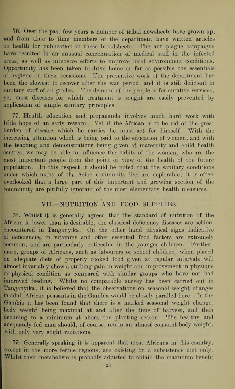 76. Over the past few years a number of tribal newsheets have grown up, and from time to time members of the department have written articles on health for publication in these broadsheets. The anti-plague campaigns have resulted in an unusual concentration of medical staff in the infected areas, as well as intensive efforts to improve local environment conditions. Opportunity has been taken to drive home as far as possible the essentials of hygiene on these occasions. The preventive work of the department has been the slowest to recover after the war period, and it is still deficient in sanitary staff of all grades. The demand of the people, is for curative services, yet most diseases for which treatment is sought are easily prevented by application of simple sanitary principles. 77. Health education and propaganda involves much hard work with little hope of an early reward. Yet if the African is to be rid of the great burden of disease which he carries he must act for himself. With the increasing attention which is being paid to the education of women, and with the teaching and demonstrations being given at maternity and child health centres, we may be able ro influence the habits of the women, who are the most important people from the point of view of the health of the future population. In this respect it should be noted that the sanitary conditions under which many of the Asian community live are deplorable; it is often overlooked that a large part of this important and growing section of the community are pitifully ignorant of the most elementary health measures. VII.— NUTBITION AND FOOD SUPPLIES 78. Whilst it is generally agreed that the standard of nutrition of the African is lower than is desirable, the classical deficiency diseases are seldom encountered in Tanganyika. On the other hand physical signs indicative of deficiencies in vitamins and other essential food factors are extremely common, and are particularly noticeable in the younger children. Further¬ more, groups of Africans, such as labourers or school children, when placed on adequate diets of properly cooked food given at regular intervals will almost invariably show a striking gain in weight and improvement in physique or physical condition as compared with similar groups who have not had improved feeding. Whilst no comparable survey has been carried out in Tanganyika, it is believed that the observations on seasonal weight changes in adult African peasants in the Gambia would be closely paralled here. In the Gambia it has been found that there is a marked seasonal weight change, body weight being maximal at and after the time of harvest, and then declining to a minimum at about the planting season. The healthy and adequately fed man should, of course, retain an almost constant body weight, with only very slight variations. 79. Generally speaking it is apparent that most Africans in this country, except in the more fertile regions, are existing on a subsistence diet only. Whilst their metabolism is probably adjusted to obtain the maximum benefit