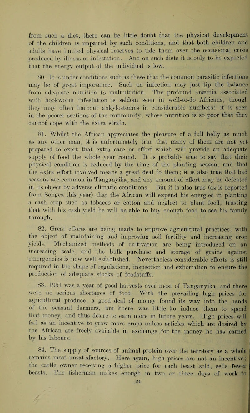 from such a diet, there can be little doubt that the physical development of the children is impaired by such conditions, and that both children and adults have limited physical reserves to tide them over the occasional crisis produced bv illness or infestation. And on such diets it is only to be expected that the energy output of the individual is low. 80. It is under conditions such as these that the common parasitic infections may be of great importance. Such an infection may just tip the balance from adequate nutrition to malnutrition. The profound anaemia associated with hookworm infestation is seldom seen in wrell-to-do Africans, though they may often harbour ankylostomes in considerable numbers; it is seen in the poorer sections of the community, whose nutrition is so poor that they cannot cope with the extra strain. 81. Whilst the African appreciates the pleasure of a full belly as much as any other man, it is unfortunately true that many of them are not yet prepared to exert that extra care or effort which will provide an adequate supply of food the whole year round. It is probably true to say that their physical condition is reduced by the time of the planting season, and that the extra effort involved means a great deal to them; it is also true that bad seasons are common in Tanganyika, and any amount of effort may be defeated in its object by adverse climatic conditions. But it is also true (as is reported from Songea this year) that the African will expend his energies in planting a cash crop such as tobacco or cotton and neglect to plant food, trusting that with his cash yield he will be able to buy enough food to see his family through. 82. Great efforts are being made to improve agricultural practices, with the object of maintaining and improving soil fertility and increasing crop yields. Mechanized methods of cultivation are being introduced on an increasing scale, and the bulk purchase and storage of grains against emergencies is now well established. Nevertheless considerable efforts is still required in the shape of regulations, inspection and exhortation to ensure the production of adequate stocks of foodstuffs. 83. 1951 was a year of good harvests over most of Tanganyika, and there were no serious shortages of food. With the prevailing high prices for agricultural produce, a good deal of money found its way into the hands of the peasant farmers, but Ihere was little |to induce them to spend that money, and thus desire to earn more in future years. High prices will fail as an incentive to grow more crops unless articles which are desired by the African are freely available in exchange for the mone}^ he has earned by his labours. 84. The supply of sources of animal protein over the territory as a whole remains most unsatisfactory. Here again, high prices are not an incentive; the cattle owner receiving a higher price for each beast sold, sells fewer beasts. The fisherman makes enough in two or three days of work to