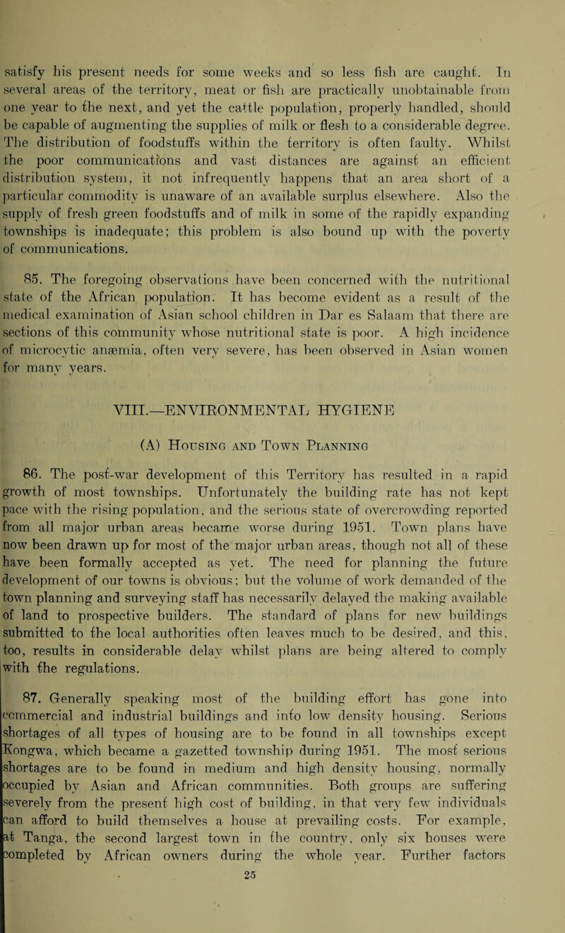 satisfy his present needs for some weeks and so less fish are caught. In several areas of the territory, meat or fish are practically unobtainable from one year to the next, and yet the cattle population, properly handled, should be capable of augmenting the supplies of milk or flesh to a considerable degree. The distribution of foodstuffs within the territory is often faulty. Whilst the poor communications and vast distances are against an efficient distribution system, it not infrequently happens that an area short of a particular commodity is unaware of an available surplus elsewhere. Also the supply of fresh green foodstuffs and of milk in some of the rapidly expanding townships is inadequate; this problem is also bound up with the poverty of communications. r\y 85. The foregoing observations have been concerned with the nutritional state of the African population. It has become evident as a result of the medical examination of Asian school children in Dar es Salaam that there are sections of this community whose nutritional state is poor. A high incidence of microcytic anaemia, often very severe, has been observed in Asian women for many years. VIII.—ENVIRONMENTAL HYGIENE (A) Housing and Town Planning 86. The post-war development of this Territory has resulted in a rapid growth of most townships. Unfortunately the building rate has not kept pace with the rising population, and the serious state of overcrowding reported from all major urban areas became worse during 1951. Town plans have now been drawn up for most of the major urban areas, though not all of these have been formally accepted as yet. The need for planning the future development of our towns is obvious; but the volume of work demanded of the town planning and surveying staff has necessarily delayed the making available of land to prospective builders. The standard of plans for new buildings submitted to the local authorities often leaves much to be desired, and this, too, results in considerable delay whilst plans are being altered to comply with the regulations. 87. Generally speaking most of the building effort has gone into commercial and industrial buildings and info love density housing. Serious shortages of all types of housing are to be found in all townships except Kongwa, which became a gazetted township during 1951. The most serious shortages are to be found in medium and high density housing, normally occupied by Asian and African communities. Both groups are suffering severely from the present high cost of building, in that very few individuals can afford to build themselves a house at prevailing costs. Eor example, at Tanga, the second largest town in the country, only six houses were completed by African owners during the whole year. Further factors