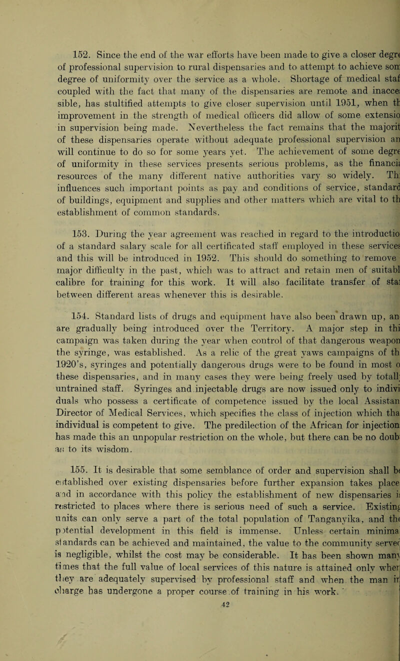 152. Since the end of the war efforts have been made to give a closer degrr of professional supervision to rural dispensaries and to attempt to achieve son degree of uniformity over the service as a whole. Shortage of medical staf coupled with the fact that many of the dispensaries are remote and inaccei sible, has stultified attempts to give closer supervision until 1951, when tf improvement in the strength of medical officers did allow of some extensio in supervision being made. Nevertheless the fact remains that the majorit of these dispensaries operate without adequate professional supervision an will continue to do so for some years yet. The achievement of some degre of uniformity in these services presents serious problems, as the financk resources of the many different native authorities vary so widely. Th: influences such important points as pay and conditions of service, standard of buildings, equipment and supplies and other matters which are vital to th establishment of common standards. 153. During the year agreement was reached in regard to the introductio of a standard salary scale for all certificated staff employed in these services and this will be introduced in 1952. This should do something to remove major difficulty in the past, which was to attract and retain men of suitabl calibre for training for this work. It will also facilitate transfer of stal between different areas whenever this is desirable. 154. Standard lists of drugs and equipment have also been drawn up, an are gradually being introduced over the Territory. A major step in thi campaign was taken during the year when control of that dangerous weapon the syringe, was established. As a relic of the great yaws campaigns of th 1920’s, syringes and potentially dangerous drugs were to be found in most o these dispensaries, and in many cases they were being freely used by total! untrained staff. Syringes and.injectable drugs are now issued only to indivi duals who possess a certificate of competence issued by the local Assistan Director of Medical Services, wTich specifies the class of injection which tha individual is competent to give. The predilection of the African for injection has made this an unpopular restriction on the whole, but there can be no doub an to its wisdom. 155. It is desirable that some semblance of order and supervision shall b( established over existing dispensaries before further expansion takes place and in accordance with this policy the establishment of new^ dispensaries is restricted to places where there is serious need of such a service. Existing units can only serve a part of the total population of Tanganyika, and th< pflential development in this field is immense. Unless certain minima standards can be achieved and maintained, the value to the community server is negligible, whilst the cost may be considerable. It has been shown man) times that the full value of local services of this nature is attained only wdier tl ley are adequately supervised by professional staff and when the man ir charge has undergone a proper course .of training in his wrork. '