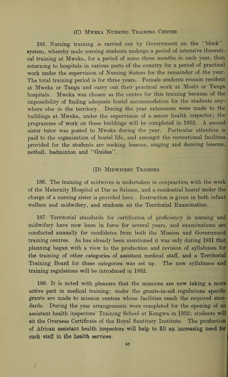 (C) Mweka Nursing Training Centre 185. Nursing training is carried out by Government on the “block” system, whereby male nursing students undergo a period of intensive theoreti¬ cal training at Mweka, for a period of some three months in each year, then returning to hospitals in various parts of the country for a period of practical work under the supervision of Nursing Sisters for the remainder of the year. The total training period is for three years. Female students remain resident at Mweka or Tanga and carry out their practical work at Moshi or Tanga hospitals. Mweka was chosen as the centre for this training because of the impossibility of finding adequate hostel accommodation for the students any¬ where else in the territory. During the year extensions were made to the buildings at Mweka, under the supervision of a senior health inspector; the programme of work on these buildings will be completed in 1952. A second sister tutor was posted to Mweka during the year. Particular attention is paid to the organization of hostel life, and amongst the recreational facilities provided for the students are cooking lessons, singing and dancing lessons, netball, badminton and “Guides”. (D) Midwifery Training 186. The training of midwives is undertaken in conjunction with the work of the Maternity Hospital at Dar es Salaam, and a residential hostel under the charge of a nursing sister is provided here. Instruction is given in both infant welfare and midwifery, and students sit the Territorial Examination. 187. Territorial standards for certificates of proficiency in nursing and midwifery have now been in force for several years, and examinations are conducted annually for candidates from both the Mission and Government training centres. As has already been mentioned it was only during 1951 that planning began with a view to the production and revision of syllabuses for the training of other categories of assistant medical staff, and a Territorial Training Board for these categories was set up. The new syllabuses and training regulations will be introduced in 1952. 188. It is noted with pleasure that the missions are now taking a more active part in medical training; under the grants-in-aid regulations specific grants are made to mission centres whose facilities reach the required stan¬ dards. During the year arrangements were completed for the opening of an assistant health inspectors-’ Training School at Kongwa in 1952; students will sit the Overseas Certificate of the Royal Santitary Institute. The production 1 of African assistant health inspectors will help to fill an increasing need for such staff in the health services.