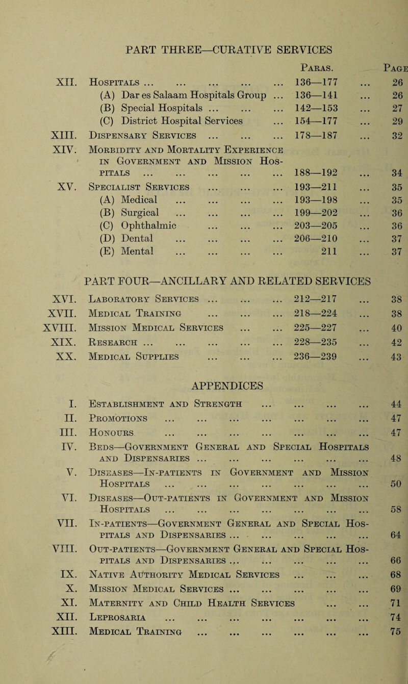 PART THREE—CURATIVE SERVICES XII. Hospitals. Paras. 136—177 Page 26 (A) Dar es Salaam Hospitals Group ... 136—141 26 (B) Special Hospitals ... 142—153 27 (C) District Hospital Services 154—177 29 XIII. Dispensary Services . 178—187 32 XIV. t Morbidity and Mortality Experience in Government and Mission Hos¬ pitals . 188—192 34 XV. Specialist Services . 193—211 35 (A) Medical 193—198 35 (B) Surgical 199—202 36 (C) Ophthalmic 203—205 36 (D) Dental 206—210 37 (E) Mental 211 37 PART FOUR—ANCILLARY AND RELATED SERVICES XVI. Laboratory Services ... ... 212—217 38 XVII. Medical Training . ... 218—224 38 XVIII. Mission Medical Services ... 225—227 40 XIX. Research . ... 228—235 42 XX. Medical Supplies . ... 236—239 43 APPENDICES I. Establishment and Strength . II. Promotions . . III. Honours . IV. Beds—Government General and Special Hospitals and Dispensaries. . V. Diseases—In-patients in Government and Mission Hospitals ... . VI. Diseases—Out-patients in Government and Mission Hospitals VII. In-patients—Government General and Special Hos¬ pitals and Dispensaries .... . VIII. Out-patients—Government General and Special Hos¬ pitals and Dispensaries .. . IX. Native Authority Medical Services . X. Mission Medical Services. XI. Maternity and Child Health Services . XII. Leprosaria ... ... ... ... ... ... ... XIII. Medical Training . 44 47 47 48 50 58 64 66 68 69 71 74 75