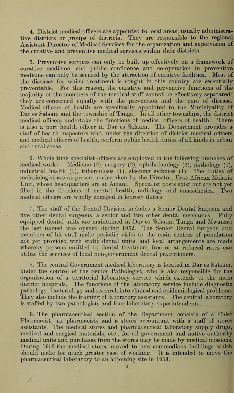 4. District medical officers are appointed to local areas, usually administra¬ tive districts or groups of districts. They are responsible to the regional Assistant Director of Medical Services for the organization and supervision of the curative and preventive medical services within their districts. 5. Preventive services can only be built up effectively on a framework of curative medicine, and public confidence and co-operation in preventive medicine can only be secured by the attraction of curative facilities. Most of the diseases for which treatment is sought in this country are essentially preventable. For this reason, the curative and preventive functions of the majority of the members of the medical staff cannot be effectively separated; they are concerned equally with the prevention and the cure of disease. Medical officers of health are specifically appointed to the Municipality of Dar es Salaam and the township of Tanga. In all other townships, the district medical officers undertake the functions of medical officers of health . There is also a port health officer in Dar es Salaam. The Department provides a staff of health inspectors who, under the direction of district medical officers and medical officers of health, perform public health duties of all kinds in urban and rural areas. 6. Whole time specialist officers are employed in the following branches of medical work:— Medicine (2), surgery (2), ophthalmology (2), pathology (1), industrial health (1), tuberculosis (1), sleeping sickness (1). The duties of malariologist are at present undertaken by the Director, East African Malaria Unit, whose headquarters are at Amani. Specialist posts exist but are not yet filled in the divisions of mental health, radiology and anaesthetics. Two medical officers are wholly engaged in leprosy duties. 7. The staff of the Dental Division includes a Senior Dental Surgeon and five other dental surgeons, a senior and two other dental mechanics. Fully equipped dental units are maintained in Dar es Salaam, Tanga and Mwanza; the last named was opened during 1952. The Senior Dental Surgeon and members of his staff make periodic visits to the main centres of population not yet provided with static dental units, and local arrangements are made whereby persons entitled to dental treatment free or at reduced rates can utilize the services of local non-government dental practitioners. 8. The central Government medical laboratory is located in Dar es Salaam, under the control of the Senior Pathologist, who is also responsible for the organization of a territorial laboratory service which extends to the mam district hospitals. The functions of the laboratory service include diagnostic pathology, bacteriology and research into clinical and epidemiological problems. They also include the training of laboratory assistants. The central laboratory is staffed by two pathologists and four laboratory superintendents. 9. The pharmaceutical section of the Department consists of a Chief Pharmacist, six pharmacists and a stores accountant with a staff of stores assistants. The medical stores and pharmaceutical laboratory supply drugs, medical and surgical materials, etc., for all government and native authority medical units and purchases from the stores may be made by medical missions. During 1952 the medical stores moved to new commodious buildings which should make for much greater ease of working. It is intended to move the pharmaceutical laboratory to an adjoining site in 1953.
