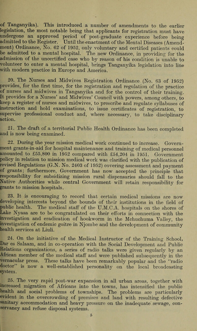 of Tanganyika). This introduced a number of amendments to the earlier legislation, the most notable being that applicants for registration must have undergone an approved period of post-graduate experience before being admitted to the Register. Until the enactment of the Mental Diseases (Amend¬ ment) Ordinance, No. 62 of 1952, only voluntary and certified patients could be admitted to a mental hospital. The new Ordinance, in providing for the admission of the uncertified case who by reason of his condition is unable to volunteer to enter a mental hospital, brings Tanganyika legislation into line with modem practice in Europe and America. 20. The Nurses and Midwives Registration Ordinance (No. 63 of 1952) provides, for the first time, for the registration and regulation of the practice of nurses and mid wives in Tanganyika and for the control of their training. It provides for a Nurses’ and Midwives’ Council with powers, among others, to keep a register of nurses and mid wives, to prescribe and regulate syllabuses of instruction and hold examinations, to issue certificates of registration, to supervise professional conduct and, where necessary, to take disciplinary action. 21. The draft of a territorial Public Health Ordinance has been completed and is now being examined. 22. During the year mission medical work continued to increase. Govern¬ ment grants-in-aid for hospital maintenance and training of medical personnel amounted to £55,800 in 1952 compared with £54,204 in 1951. Government policy in relation to mission medical work was clarified with the publication of revised Regulations (G.N. No. 2403 of 1952) covering assessment and payment of grants; furthermore, Government has now accepted the principle that responsibility for subsidizing mission rural dispensaries should fall to the Native Authorities while central Government will retain responsibility for grants to mission hospitals. 23. It is encouraging to record that certain medical missions are now developing interests beyond the bounds of their institutions in the field of public health. The medical staff of the U.M.C.A. hospitals on the shores of Lake Nyasa are to be congratulated on their efforts in connection with the investigation and eradication of hookworm in the Mchucliuma Valley, the investigation of endemic goitre in Njombe and the development of community health services at Liuli. 24. On the initiative of the Medical Instructor of the Training School, Dar es Salaam, and in co-operation with the Social Development and Public Relations organizations, a series of radio talks were given regularly by an African member of the medical staff and were published subsequently in the vernacular press. These talks have been remarkably popular and the “radio doctor” is now a well-established personality on the local broadcasting system. 25. The very rapid post-war expansion in all urban areas, together with increased migration of Africans into the towns, has intensified the public health and social problems of townships. The problems are particularly evident in the overcrowding of premises and land with resulting defective sanitary accommodation and heavy pressure on the inadequate sewage, con¬ servancy and refuse disposal systems.