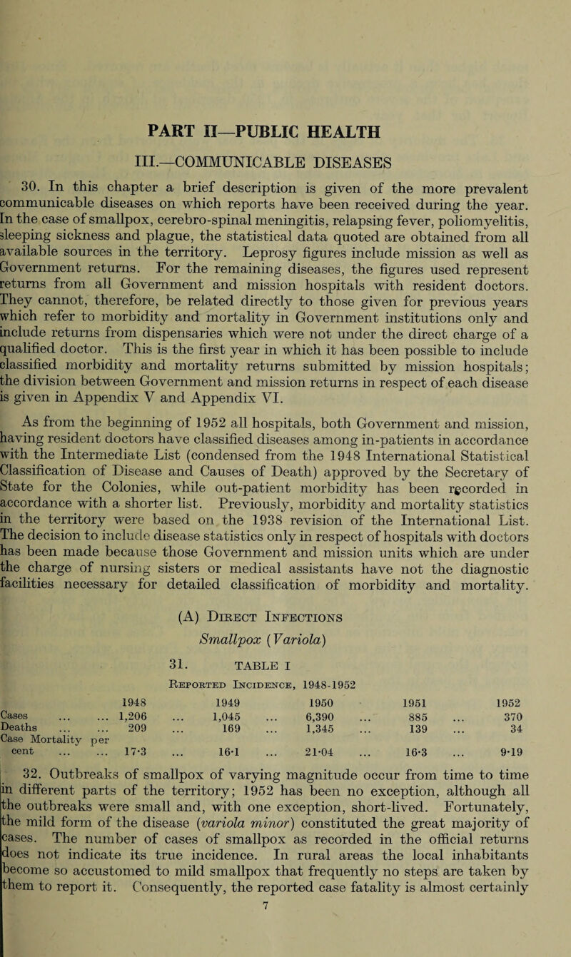 PART II—PUBLIC HEALTH III.—COMMUNICABLE DISEASES 30. In this chapter a brief description is given of the more prevalent communicable diseases on which reports have been received during the year. In the case of smallpox, cerebro-spinal meningitis, relapsing fever, poliomyelitis, sleeping sickness and plague, the statistical data quoted are obtained from all available sources in the territory. Leprosy figures include mission as well as Government returns. For the remaining diseases, the figures used represent returns from all Government and mission hospitals with resident doctors. They cannot, therefore, be related directly to those given for previous years which refer to morbidity and mortality in Government institutions only and include returns from dispensaries which were not under the direct charge of a qualified doctor. This is the first year in which it has been possible to include classified morbidity and mortality returns submitted by mission hospitals; the division between Government and mission returns in respect of each disease is given in Appendix V and Appendix VI. As from the beginning of 1952 all hospitals, both Government and mission, having resident doctors have classified diseases among in-patients in accordance with the Intermediate List (condensed from the 1948 International Statistical Classification of Disease and Causes of Death) approved by the Secretary of State for the Colonies, while out-patient morbidity has been recorded in accordance with a shorter list. Previously, morbidity and mortality statistics in the territory were based on the 1938 revision of the International List. The decision to include disease statistics only in respect of hospitals with doctors has been made because those Government and mission units which are under the charge of nursing sisters or medical assistants have not the diagnostic facilities necessary for detailed classification of morbidity and mortality. (A) Direct Infections Smallpox (Variola) 31. TABLE i Reported Incidence, 1948-1952 1948 1949 1950 1951 1952 Cases ... ... 1,206 1,045 6,390 885 370 Deaths ... ... 209 169 1,345 139 34 Case Mortality p er cent . 17-3 16*1 21-04 16-3 9-19 32. Outbreaks of smallpox of varying magnitude occur from time to time in different parts of the territory; 1952 has been no exception, although all the outbreaks were small and, with one exception, short-lived. Fortunately, the mild form of the disease (variola minor) constituted the great majority of cases. The number of cases of smallpox as recorded in the official returns does not indicate its true incidence. In rural areas the local inhabitants become so accustomed to mild smallpox that frequently no steps are taken by them to report it. Consequently, the reported case fatality is almost certainly