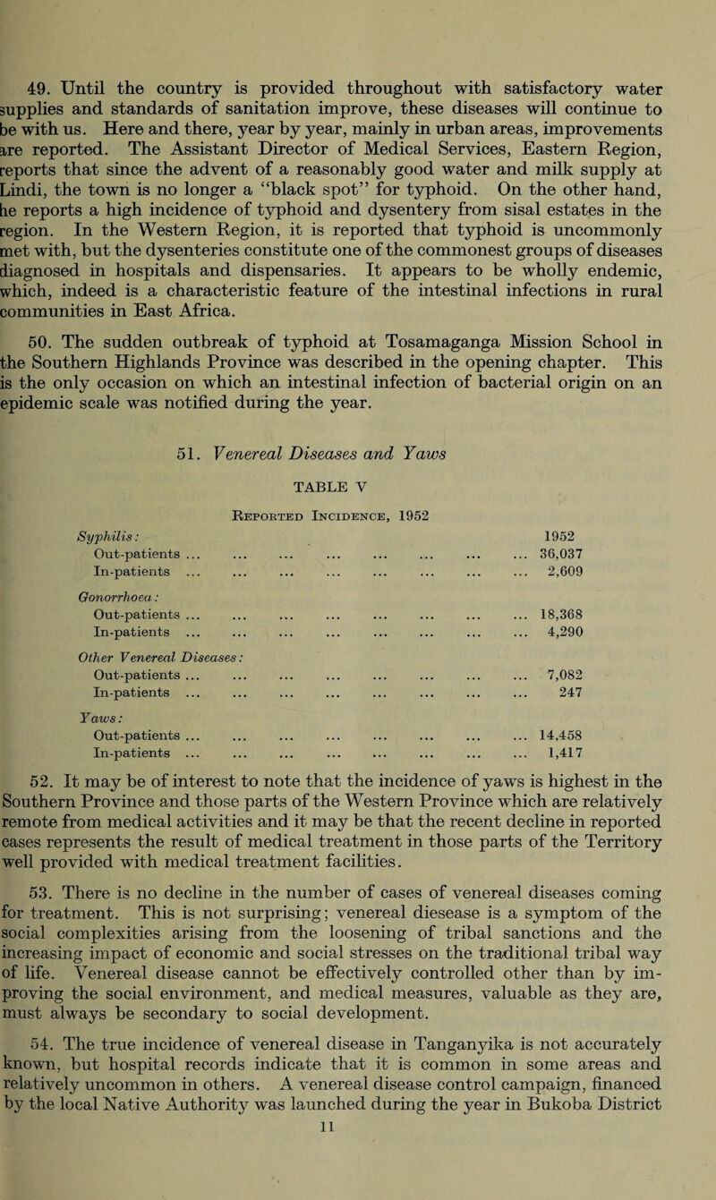 49. Until the country is provided throughout with satisfactory water supplies and standards of sanitation improve, these diseases will continue to be with us. Here and there, year by year, mainly in urban areas, improvements are reported. The Assistant Director of Medical Services, Eastern Region, reports that since the advent of a reasonably good water and milk supply at Lindi, the town is no longer a “black spot” for typhoid. On the other hand, be reports a high incidence of typhoid and dysentery from sisal estates in the region. In the Western Region, it is reported that typhoid is uncommonly met with, but the dysenteries constitute one of the commonest groups of diseases diagnosed in hospitals and dispensaries. It appears to be wholly endemic, which, indeed is a characteristic feature of the intestinal infections in rural communities in East Africa. 50. The sudden outbreak of typhoid at Tosamaganga Mission School in the Southern Highlands Province was described in the opening chapter. This is the only occasion on which an intestinal infection of bacterial origin on an epidemic scale was notified during the year. 51. Venereal Diseases and Yaws TABLE V Reported Incidence, 1952 Syphilis: 1952 Out-patients ... .. 36,037 In-patients . 2,609 Gonorrhoea: Out-patients ... .18,368 In-patients . 4,290 Other Venereal Diseases: Out-patients ... . 7,082 In-patients ... . 247 Y aws: Out-patients ... .14,458 In-patients ... . 1,417 b may be of interest to note that the incidence of yaws is highest in the Southern Province and those parts of the Western Province which are relatively remote from medical activities and it may be that the recent decline in reported cases represents the result of medical treatment in those parts of the Territory well provided with medical treatment facilities. 53. There is no decline in the number of cases of venereal diseases coming for treatment. This is not surprising; venereal diesease is a symptom of the social complexities arising from the loosening of tribal sanctions and the increasing impact of economic and social stresses on the traditional tribal way of fife. Venereal disease cannot be effectively controlled other than by im¬ proving the social environment, and medical measures, valuable as they are, must always be secondary to social development. 54. The true incidence of venereal disease in Tanganyika is not accurately known, but hospital records indicate that it is common in some areas and relatively uncommon in others. A venereal disease control campaign, financed by the local Native Authority was launched during the year in Bukoba District