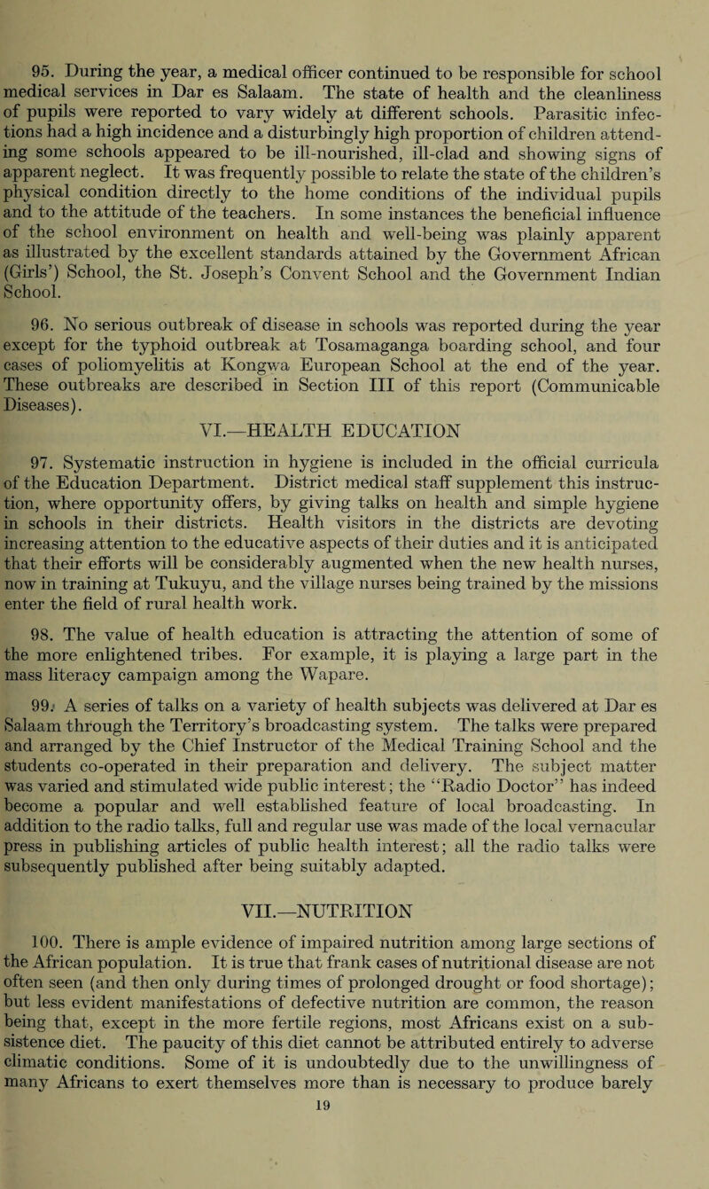 95. During the year, a medical officer continued to be responsible for school medical services in Dar es Salaam. The state of health and the cleanliness of pupils were reported to vary widely at different schools. Parasitic infec¬ tions had a high incidence and a disturbingly high proportion of children attend¬ ing some schools appeared to be ill-nourished, ill-clad and showing signs of apparent neglect. It was frequently possible to relate the state of the children’s physical condition directly to the home conditions of the individual pupils and to the attitude of the teachers. In some instances the beneficial influence of the school environment on health and well-being was plainly apparent as illustrated by the excellent standards attained by the Government African (Girls’) School, the St. Joseph’s Convent School and the Government Indian School. 96. No serious outbreak of disease in schools was reported during the year except for the typhoid outbreak at Tosamaganga boarding school, and four cases of poliomyelitis at Kongwa European School at the end of the year. These outbreaks are described in Section III of this report (Communicable Diseases). VI.—HEALTH EDUCATION 97. Systematic instruction in hygiene is included in the official curricula of the Education Department. District medical staff supplement this instruc¬ tion, where opportunity offers, by giving talks on health and simple hygiene in schools in their districts. Health visitors in the districts are devoting increasing attention to the educative aspects of their duties and it is anticipated that their efforts will be considerably augmented when the new health nurses, now in training at Tukuyu, and the village nurses being trained by the missions enter the field of rural health work. 98. The value of health education is attracting the attention of some of the more enlightened tribes. For example, it is playing a large part in the mass literacy campaign among the Wapare. 99. * A series of talks on a variety of health subjects was delivered at Dar es Salaam through the Territory’s broadcasting system. The talks were prepared and arranged by the Chief Instructor of the Medical Training School and the students co-operated in their preparation and delivery. The subject matter was varied and stimulated wide public interest; the “Radio Doctor” has indeed become a popular and well established feature of local broadcasting. In addition to the radio talks, full and regular use was made of the local vernacular press in publishing articles of public health interest; all the radio talks were subsequently published after being suitably adapted. VII.—NUTRITION 100. There is ample evidence of impaired nutrition among large sections of the African population. It is true that frank cases of nutritional disease are not often seen (and then only during times of prolonged drought or food shortage); but less evident manifestations of defective nutrition are common, the reason being that, except in the more fertile regions, most Africans exist on a sub¬ sistence diet. The paucity of this diet cannot be attributed entirely to adverse climatic conditions. Some of it is undoubtedly due to the unwillingness of many Africans to exert themselves more than is necessary to produce barely