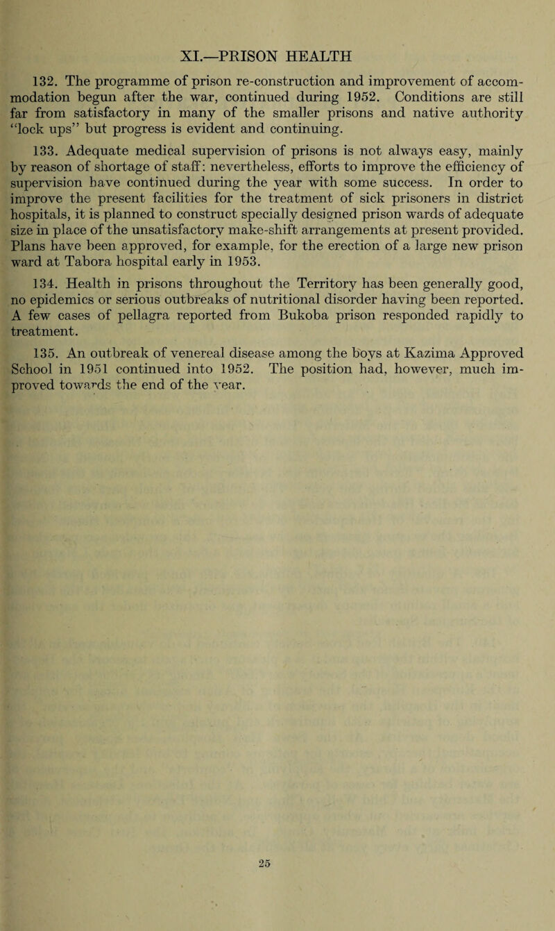 XI.—PRISON HEALTH 132. The programme of prison re-construction and improvement of accom¬ modation begun after the war, continued during 1952. Conditions are still far from satisfactory in many of the smaller prisons and native authority “lock ups” but progress is evident and continuing. 133. Adequate medical supervision of prisons is not always easy, mainly by reason of shortage of staff: nevertheless, efforts to improve the efficiency of supervision have continued during the year with some success. In order to improve the present facilities for the treatment of sick prisoners in district hospitals, it is planned to construct specially designed prison wards of adequate size in place of the unsatisfactory make-shift arrangements at present provided. Plans have been approved, for example, for the erection of a large new prison ward at Tabora hospital early in 1953. 134. Health in prisons throughout the Territory has been generally good, no epidemics or serious outbreaks of nutritional disorder having been reported. A few cases of pellagra reported from Bukoba prison responded rapidly to treatment. 135. An outbreak of venereal disease among the boys at Kazima Approved School in 1951 continued into 1952. The position had, however, much im¬ proved towards the end of the vear.