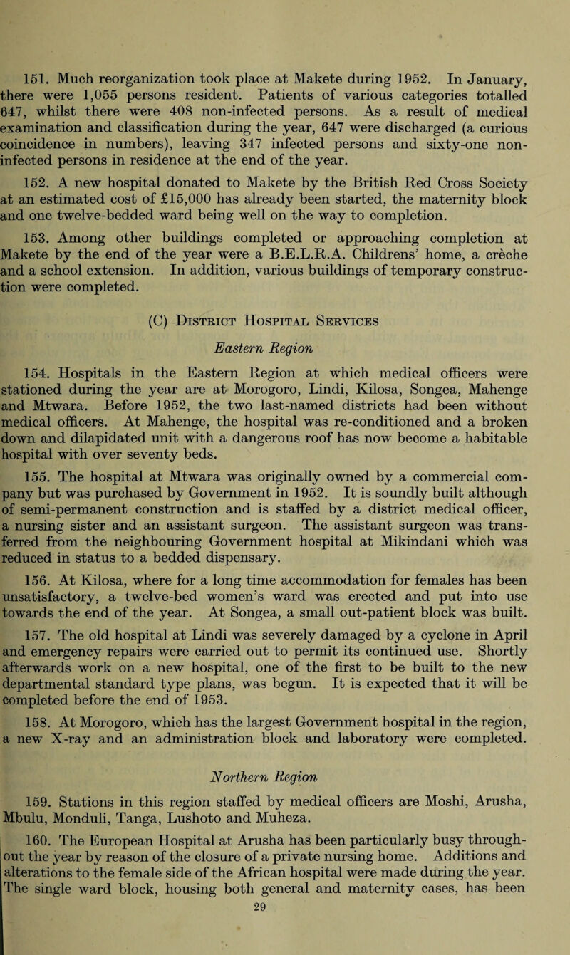 151. Much reorganization took place at Makete during 1952. In January, there were 1,055 persons resident. Patients of various categories totalled 647, whilst there were 408 non-infected persons. As a result of medical examination and classification during the year, 647 were discharged (a curious coincidence in numbers), leaving 347 infected persons and sixty-one non- infected persons in residence at the end of the year. 152. A new hospital donated to Makete by the British Red Cross Society at an estimated cost of £15,000 has already been started, the maternity block and one twelve-bedded ward being well on the way to completion. 153. Among other buildings completed or approaching completion at Makete by the end of the year were a B.E.L.R.A. Childrens’ home, a creche and a school extension. In addition, various buildings of temporary construc¬ tion were completed. (C) District Hospital Services Eastern Region 154. Hospitals in the Eastern Region at which medical officers were stationed during the year are at Morogoro, Lindi, Kilosa, Songea, Mahenge and Mtwara. Before 1952, the two last-named districts had been without medical officers. At Mahenge, the hospital was re-conditioned and a broken down and dilapidated unit with a dangerous roof has now become a habitable hospital with over seventy beds. 155. The hospital at Mtwara was originally owned by a commercial com¬ pany but was purchased by Government in 1952. It is soundly built although of semi-permanent construction and is staffed by a district medical officer, a nursing sister and an assistant surgeon. The assistant surgeon was trans¬ ferred from the neighbouring Government hospital at Mikindani which was reduced in status to a bedded dispensary. 156. At Kilosa, where for a long time accommodation for females has been unsatisfactory, a twelve-bed women’s ward was erected and put into use towards the end of the year. At Songea, a small out-patient block was built. 157. The old hospital at Lindi was severely damaged by a cyclone in April and emergency repairs were carried out to permit its continued use. Shortly afterwards work on a new hospital, one of the first to be built to the new departmental standard type plans, was begun. It is expected that it will be completed before the end of 1953. 158. At Morogoro, which has the largest Government hospital in the region, a new X-ray and an administration block and laboratory were completed. Northern Region 159. Stations in this region staffed by medical officers are Moshi, Arusha, Mbulu, Monduli, Tanga, Lushoto and Muheza. 160. The European Hospital at Arusha has been particularly busy through- : out the year by reason of the closure of a private nursing home. Additions and alterations to the female side of the African hospital were made during the year. The single ward block, housing both general and maternity cases, has been