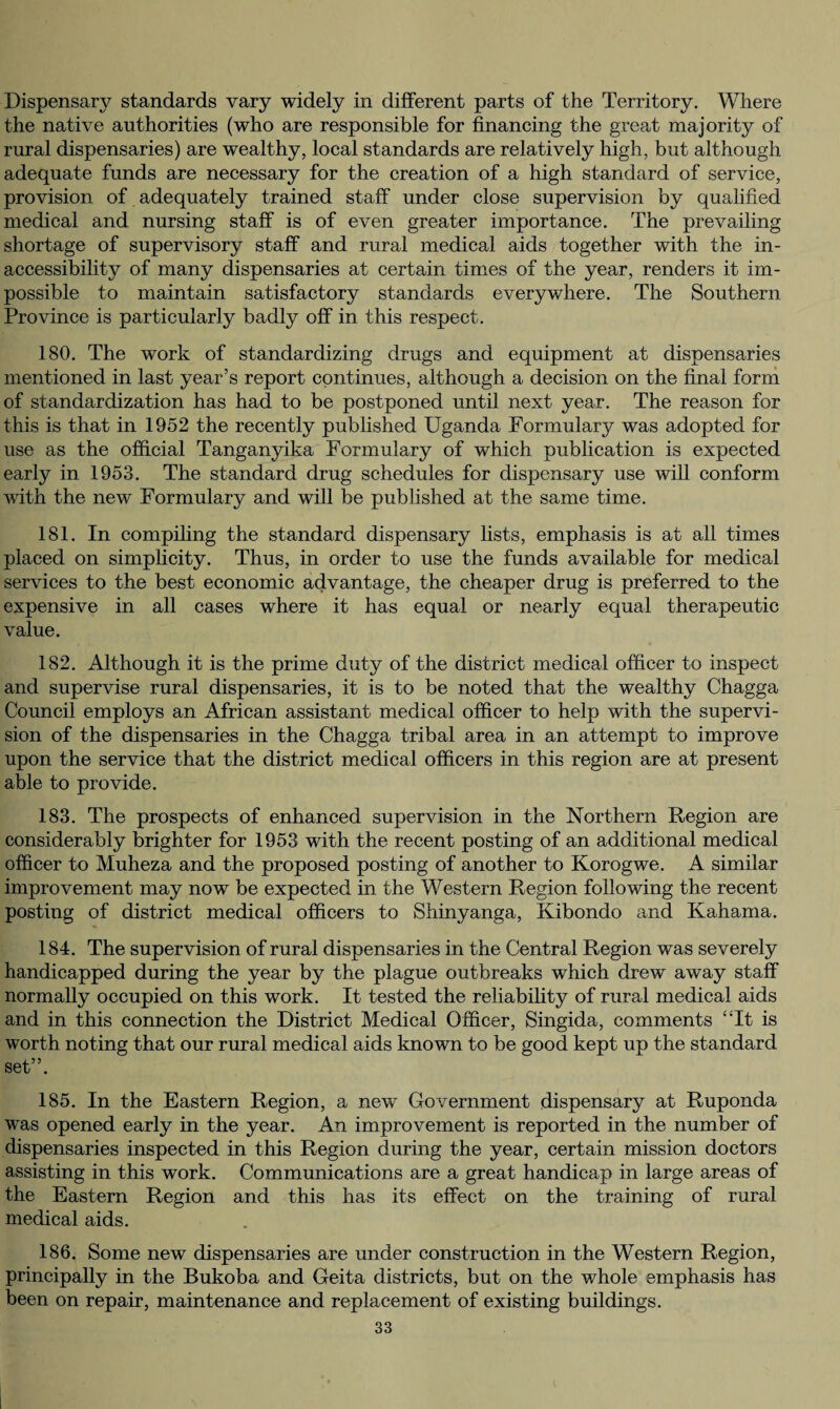 Dispensary standards vary widely in different parts of the Territory. Where the native authorities (who are responsible for financing the great majority of rural dispensaries) are wealthy, local standards are relatively high, but although adequate funds are necessary for the creation of a high standard of service, provision of adequately trained staff under close supervision by qualified medical and nursing staff is of even greater importance. The prevailing shortage of supervisory staff and rural medical aids together with the in¬ accessibility of many dispensaries at certain times of the year, renders it im¬ possible to maintain satisfactory standards everywhere. The Southern Province is particularly badly off in this respect. 180. The work of standardizing drugs and equipment at dispensaries mentioned in last year’s report continues, although a decision on the final form of standardization has had to be postponed until next year. The reason for this is that in 1952 the recently published Uganda Formulary was adopted for use as the official Tanganyika Formulary of which publication is expected early in 1953. The standard drug schedules for dispensary use will conform with the new Formulary and will be published at the same time. 181. In compiling the standard dispensary lists, emphasis is at all times placed on simplicity. Thus, in order to use the funds available for medical services to the best economic advantage, the cheaper drug is preferred to the expensive in all cases where it has equal or nearly equal therapeutic value. 182. Although it is the prime duty of the district medical officer to inspect and supervise rural dispensaries, it is to be noted that the wealthy Chagga Council employs an African assistant medical officer to help with the supervi¬ sion of the dispensaries in the Chagga tribal area in an attempt to improve upon the service that the district medical officers in this region are at present able to provide. 183. The prospects of enhanced supervision in the Northern Region are considerably brighter for 1953 with the recent posting of an additional medical officer to Muheza and the proposed posting of another to Korogwe. A similar improvement may now be expected in the Western Region following the recent posting of district medical officers to Shinyanga, Kibondo and Kahama. 184. The supervision of rural dispensaries in the Central Region was severely handicapped during the year by the plague outbreaks which drew away staff normally occupied on this work. It tested the reliability of rural medical aids and in this connection the District Medical Officer, Singida, comments “It is worth noting that our rural medical aids known to be good kept up the standard set”. 185. In the Eastern Region, a new Government dispensary at Ruponda was opened early in the year. An improvement is reported in the number of dispensaries inspected in this Region during the year, certain mission doctors assisting in this work. Communications are a great handicap in large areas of the Eastern Region and this has its effect on the training of rural medical aids. 186. Some new dispensaries are under construction in the Western Region, principally in the Bukoba and Geita districts, but on the whole emphasis has been on repair, maintenance and replacement of existing buildings.