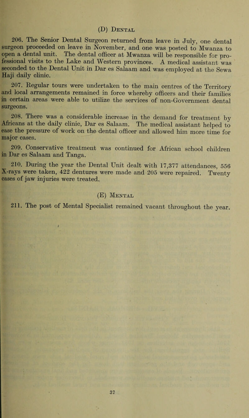 (D) Dental 206. The Senior Dental Surgeon returned from leave in July, one dental surgeon proceeded on leave in November, and one was posted to Mwanza to open a dental unit. The dental officer at Mwanza will be responsible for pro¬ fessional visits to the Lake and Western provinces. A medical assistant was seconded to the Dental Unit in Dar es Salaam and was employed at the Sewa Haji daily clinic. 207. Regular tours were undertaken to the main centres of the Territory and local arrangements remained in force whereby officers and their families in certain areas were able to utilize the services of non-Government dental surgeons. 208. There was a considerable increase in the demand for treatment by Africans at the daily clinic, Dar es Salaam. The medical assistant helped to ease the pressure of work on the dental officer and allowed him more time for major cases. 209. Conservative treatment was continued for African school children in Dar es Salaam and Tanga. 210. During the year the Dental Unit dealt with 17,377 attendances, 556 X-rays were taken, 422 dentures were made and 205 were repaired. Twenty cases of jaw injuries were treated. (E) Mental 211. The post of Mental Specialist remained vacant throughout the year. J