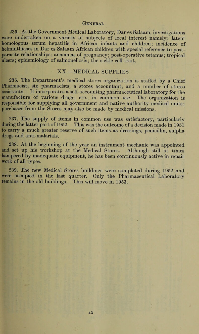 General 235. At the Government Medical Laboratory, Dar es Salaam, investigations were undertaken on a variety of subjects of local interest namely: latent homologous serum hepatitis in African infants and children; incidence of helminthiases in Dar es Salaam African children with special reference to post¬ parasite relationships; anaemias of pregnancy; post-operative tetanus; tropical ulcers; epidemiology of salmonellosis; the sickle cell trait. XX.—MEDICAL SUPPLIES 236. The Department’s medical stores organization is staffed by a Chief Pharmacist, six pharmacists, a stores accountant, and a number of stores assistants. It incorporates a self-accounting pharmaceutical laboratory for the manufacture of various drugs, etc., in common use. The organization is responsible for supplying all government and native authority medical units; purchases from the Stores may also be made by medical missions. 237. The supply of items in common use was satisfactory, particularly during the latter part of 1952. This was the outcome of a decision made in 1951 to carry a much greater reserve of such items as dressings, penicillin, sulpha drugs and anti-malarials. 238. At the beginning of the year an instrument mechanic was appointed and set up his workshop at the Medical Stores. Although still at times hampered by inadequate equipment, he has been continuously active in repair work of all types. 239. The new Medical Stores buildings were completed during 1952 and were occupied in the last quarter. Only the Pharmaceutical Laboratory remains in the old buildings. This will move in 1953.