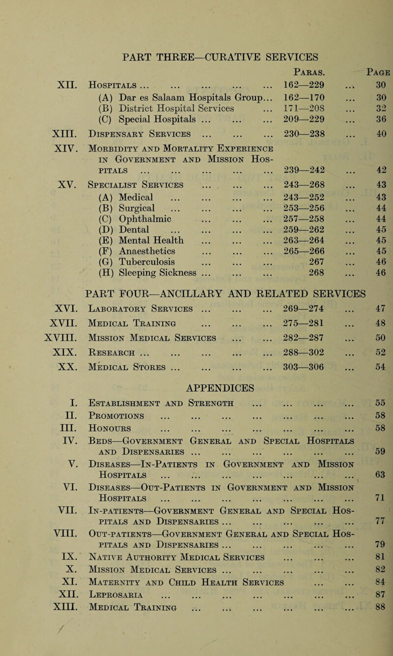 PART THREE—CURATIVE SERVICES Paras. Page XII. Hospitals ... . 162—229 • 30 (A) Dar es Salaam Hospitals Group... 162—170 • • • 30 (B) District Hospital Services 171—20S • • • 32 (C) Special Hospitals ... 209—229 ... 36 XIII. Dispensary Services ... 230—238 . . . 40 XIV. Morbidity and Mortality Experience in Government and Mission Hos¬ pitals 239—242 42 XV. Specialist Services . 243—268 43 (A) Medical 243—252 43 (B) Surgical 253—256 44 (C) Ophthalmic 257—258 44 (D) Dental 259—262 45 (E) Mental Health 263—264 45 (F) Anaesthetics 265—266 45 (G) Tuberculosis 267 46 (H) Sleeping Sickness ... 268 46 PART FOUR—ANCILLARY AND RELATED SERVICES XVI. Laboratory Services. 269—274 . • . 47 XVII. Medical Training . 275—281 ... 48 XVIII. Mission Medical Services 282—287 . . • 50 XIX. Research . 288—302 . • • 52 XX. Medical Stores ... . 303—306 ... 54 APPENDICES I. Establishment and Strength • • • • • • ... 55 II. Promotions . • • • • • • ... 58 III. Honours . • • • • • • ... 58 IV. Beds—Government General and Special Hospitals and Dispensaries ... • • • • • • ... 59 V. Diseases—In-Patients in Government and Mission Hospitals . • • • • • • ... 63 VI. Diseases—Out-Patients in Government and Mission Hospitals . • • • • • • ... 71 VII. In-patients—Government General and Special Hos- pitals and Dispensaries. • • • • » • •. • 77 VIII. Out-patients—Government General and Special Hos- pitals and Dispensaries ... ... ... ... 79 IX. Native Authority Medical Services • • • • • • ... 81 X. Mission Medical Services. • • • • • • ... 82 XI. Maternity and Child Health Services ... 84 XII. Leprosaria • • • • • • ... 87 XIII. Medical Training 88