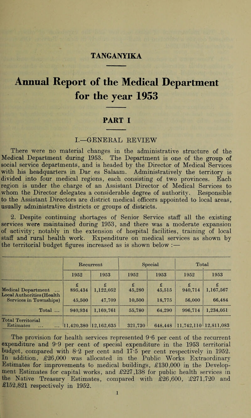 Annual Report of the Medical Department for the year 1953 PART i I.—GENERAL REVIEW There were no material changes in the administrative structure of the Medical Department during 1953. The Department is one of the group of social service departments, and is headed by the Director of Medical Services with his headquarters in Dar es Salaam. Administratively the territory is divided into four medical regions, each consisting of two provinces. Each region is under the charge of an Assistant Director of Medical Services to whom the Director delegates a considerable degree of authority. Responsible to the Assistant Directors are district medical officers appointed to local areas, usually administrative districts or groups of districts. 2. Despite continuing shortages of Senior Service staff all the existing services were maintained during 1953, and there was a moderate expansion of activity; notably in the extension of hospital facilities, training of local staff and rural health work. Expenditure on medical services as shown by the territorial budget figures increased as is shown below :— Recurrent SF ecial Tol ;al 1952 1953 1952 1953 1952 1953 Medical Department ... Local Authorities (Health Services in Townships) Total ... £ 895,434 45,500 £ 1,122,052 47,709 £ 45,280 10,500 £ 45,515 18,775 £ 940,714 56,000 £ 1,167,567 66,484 940,934 1,169,761 55,780 64,290 996,714 1,234,051 Total Territorial Estimates 11,420,380 12,162,635 321,730 648,448 11,742,110 12,811,083 The provision for health services represented 9-6 per cent of the recurrent expenditure and 9-9 per cent of special expenditure in the 1953 territorial budget, compared with 8-2 per cent and 17'5 per cent respectively in 1952. In addition, £26,000 was allocated in the Public Works Extraordinary Estimates for improvements to medical buildings, £130,000 in the Develop¬ ment Estimates for capital works, and £227,138 for public health services in the Native Treasury Estimates, compared with £26,600, £271,720 and £152,821 respectively in 1952. l