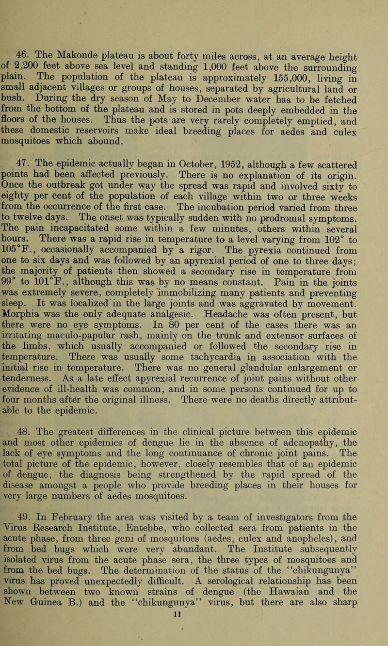 46. The Makonde plateau is about forty miles across, at an average height of 2,200 feet above sea level and standing 1,000 feet above the surrounding plain. The population of the plateau is approximately 155,000, living in small adjacent villages or groups of houses, separated by agricultural land or bush. Du.ring the dry season of May to December water has to be fetched from the bottom of the plateau and is stored in pots deeply embedded in the floors of the houses. Thus the pots are very rarely completely emptied, and these domestic reservoirs make ideal breeding places for aedes and culex mosquitoes which abound. 47. The epidemic actually began in October, 1952, although a few scattered points had been affected previously. There is no explanation of its origin. Once the outbreak got under way the spread was rapid and involved sixty to eighty per cent of the population of each village within two or three weeks from the occurrence of the first case. The incubation period varied from three to twelve days. The onset was typically sudden with no prodromal symptoms. The pain incapacitated some within a few minutes, others within several hours. There was a rapid rise in temperature to a level varying from 102° to 105 °F., occasionally accompanied by a rigor. The pyrexia continued from one to six days and was followed by an apyrexial period of one to three days; the majority of patients then showed a secondary rise in temperature from 99° to 101°F., although this was by no means constant. Pain in the joints was extremely severe, completely immobilizing many patients and preventing sleep. It was localized in the large joints and was aggravated by movement. Morphia was the only adequate analgesic. Headache was often present, but there were no eye symptoms. In 80 per cent of the cases there was an irritating maculo-papul'ar rash, mainly on the trank and extensor surfaces of the limbs, which usually accompanied or followed the secondary rise in temperature. There was usually some tachycardia in association with the initial rise in temperature. There was no general glandular enlargement or tenderness. As a late effect apyrexial recurrence of joint pains without other evidence of ill-health was common, and in some persons continued for up to four months aftdr the original illness. There were no deaths directly attribut¬ able to the epidemic. 48. The greatest differences in the clinical picture between this epidemic and most other epidemics of dengue lie in the absence of adenopathy, the lack of eye symptoms and the long continuance of chronic joint pains. The total picture of the epidemic, however, closely resembles that of an epidemic of dengue, the diagnosis being strengthened by the rapid spread of the disease amongst a people who provide breeding places in their houses for very large numbers of aedes mosquitoes. 49. In February the area was visited by a team of investigators from the Virus Research Institute, Entebbe, who collected sera from patients in the acute phase, from three geni of mosquitoes (aedes, culex and anopheles), and from bed bugs which were very abundant. The Institute subsequently isolated virus from the acute phase sera, the three types of mosquitoes and from the bed bugs. The determination of the status of the “chikungunya” virus has proved unexpectedly difficult. A serological relationship has been shown between two known strains of dengue (the Hawaian and the New Guinea B.) and the “chikungunya” virus, but there are also sharp