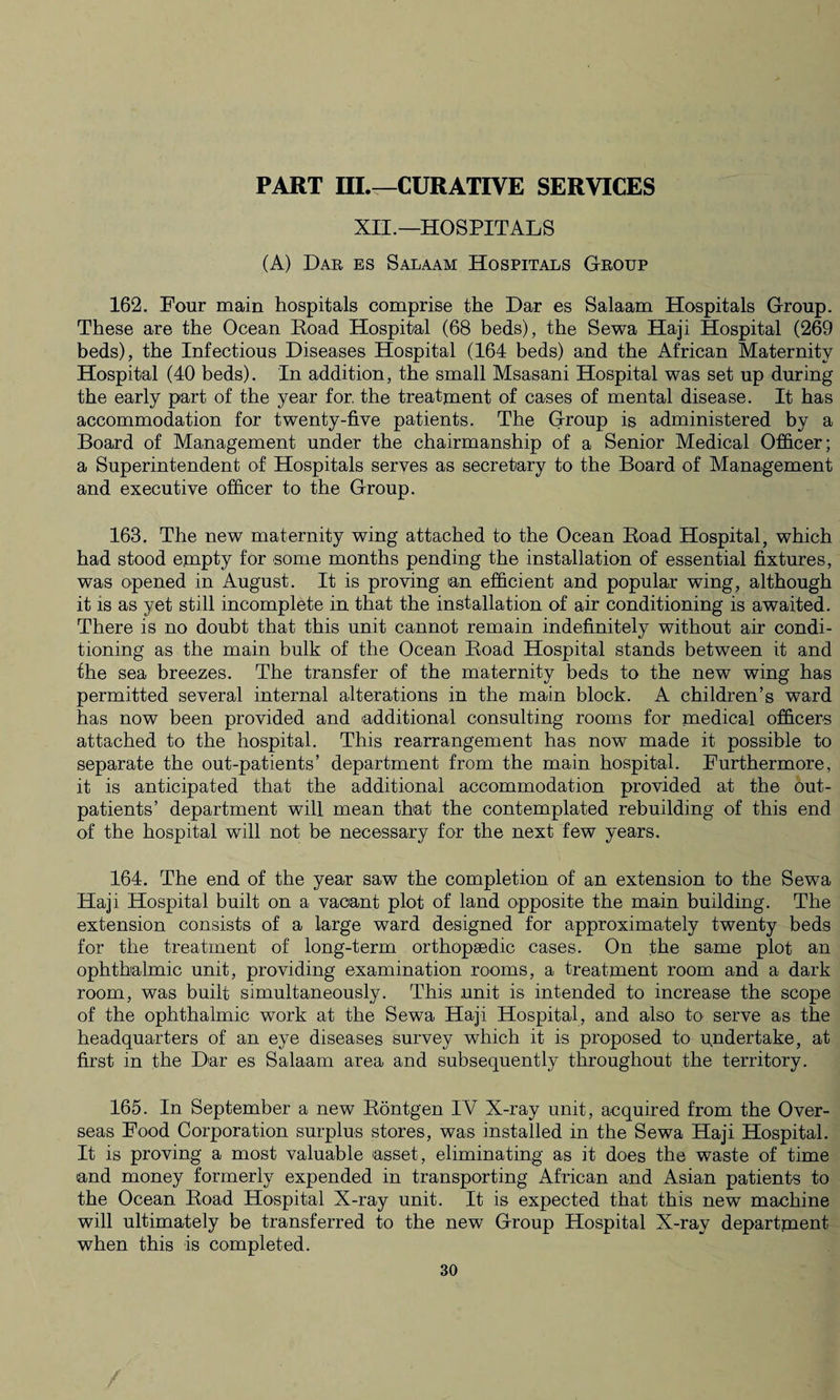 PART III.—CURATIVE SERVICES XII.—HOSPITALS (A) Har es Salaam Hospitals Group 162. Four main hospitals comprise the Dar es Salaam Hospitals Group. These are the Ocean Road Hospital (68 beds), the Sewa Haji Hospital (269 beds), the Infectious Diseases Hospital (164 beds) and the African Maternity Hospital (40 beds). In addition, the small Msasani Hospital was set up during the early part of the year for. the treatment of cases of mental disease. It has accommodation for twenty-five patients. The Group is administered by a Board of Management under the chairmanship of a Senior Medical Officer; a Superintendent of Hospitals serves as secretary to the Board of Management and executive officer to the Group. 163. The new maternity wing attached to the Ocean Road Hospital, which had stood empty for some months pending the installation of essential fixtures, was opened in August. It is proving an efficient and popular wing, although it is as yet still incomplete in that the installation of air conditioning is awaited. There is no doubt that this unit cannot remain indefinitely without air condi¬ tioning as the main bulk of the Ocean Road Hospital stands between it and the sea breezes. The transfer of the maternity beds to the new wing has permitted several internal alterations in the main block. A children’s ward has now been provided and additional consulting rooms for medical officers attached to the hospital. This rearrangement has now made it possible to separate the out-patients’ department from the main hospital. Furthermore, it is anticipated that the additional accommodation provided at the out¬ patients’ department will mean that the contemplated rebuilding of this end of the hospital will not be necessary for the next few years. 164. The end of the year saw the completion of an extension to the Sewa Haji Hospital built on a vacant plot of land opposite the main building. The extension consists of a large ward designed for approximately twenty beds for the treatment of long-term orthopsedic cases. On the same plot an ophthalmic unit, providing examination rooms, a treatment room and a dark room, was built simultaneously. This .unit is intended to increase the scope of the ophthalmic wTork at the Sewa Haji Hospital, and also to serve as the headquarters of an eye diseases survey which it is proposed to undertake, at first in the Dar es Salaam area and subsequently throughout the territory. 165. In September a new Rontgen IV X-ray unit, acquired from the Over¬ seas Food Corporation surplus stores, was installed in the Sewa Haji Hospital. It is proving a most valuable 'asset, eliminating as it does the waste of time and money formerly expended in transporting African and Asian patients to the Ocean Road Hospital X-ray unit. It is expected that this new machine will ultimately be transferred to the new Group Hospital X-ray department when this is completed.