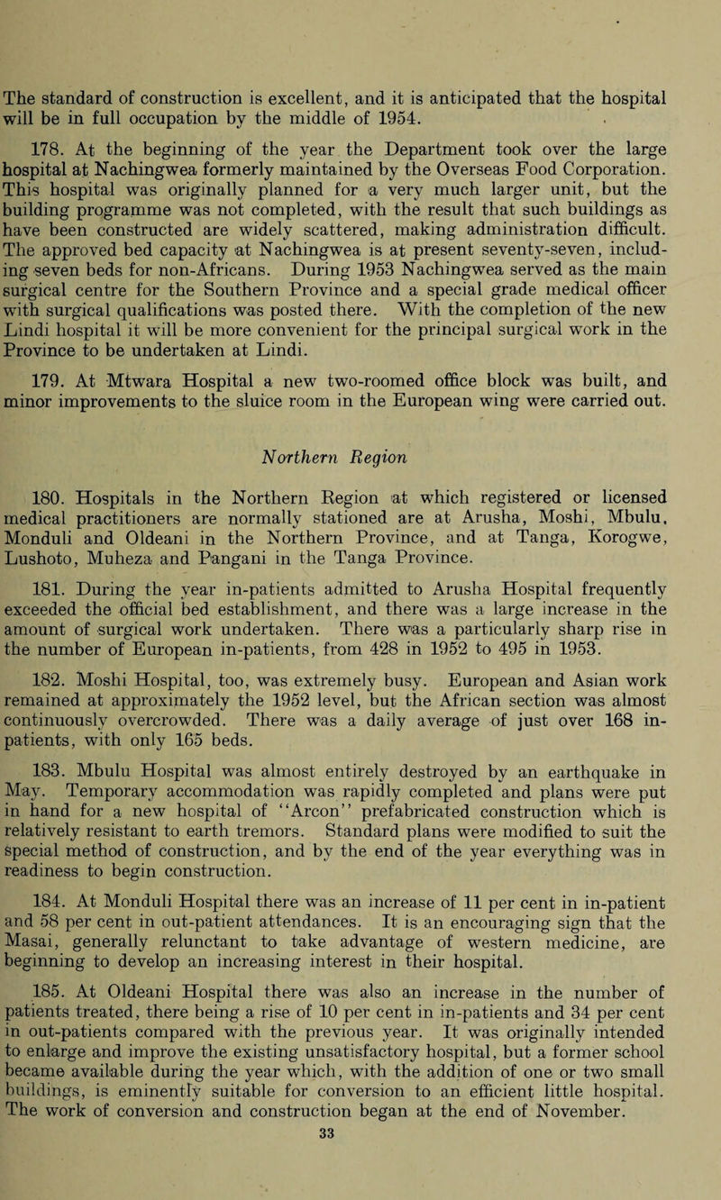 The standard of construction is excellent, and it is anticipated that the hospital will be in full occupation by the middle of 1954. 178. At the beginning of the year the Department took over the large hospital at Nachingwea formerly maintained by the Overseas Food Corporation. This hospital was originally planned for ia very much larger unit, but the building programme was not completed, with the result that such buildings as have been constructed are widely scattered, making administration difficult. The approved bed capacity at Nachingwea is at present seventy-seven, includ¬ ing seven beds for non-Africans. During 1953 Nachingwea served as the main surgical centre for the Southern Province and a special grade medical officer with surgical qualifications was posted there. With the completion of the new Lindi hospital it will be more convenient for the principal surgical work in the Province to be undertaken at Lindi. 179. At Mtwara Hospital a new two-roomed office block was built, and minor improvements to the sluice room in the European wing were carried out. Northern Region 180. Hospitals in the Northern Kegion at which registered or licensed medical practitioners are normally stationed are at Arusha, Moshi, Mbulu, Monduli and Oldeani in the Northern Province, and at Tanga, Korogwe, Lushoto, Muheza and Pangani in the Tanga Province. 181. During the year in-patients admitted to Arusha Hospital frequently exceeded the official bed establishment, and there was a large increase in the amount of surgical work undertaken. There was a particularly sharp rise in the number of European in-patients, from 428 in 1952 to 495 in 1953. 182. Moshi Hospital, too, was extremely busy. European and Asian work remained at approximately the 1952 level, but the African section was almost continuously overcrowded. There was a daily average of just over 168 in¬ patients, with only 165 beds. 183. Mbulu Hospital was almost entirely destroyed by an earthquake in May. Temporary accommodation was rapidly completed and plans were put in hand for a new hospital of “Arcon” prefabricated construction which is relatively resistant to earth tremors. Standard plans were modified to suit the special method of construction, and by the end of the year everything was in readiness to begin construction. 184. At Monduli Hospital there was an increase of 11 per cent in in-patient and 58 per cent in out-patient attendances. It is an encouraging sign that the Masai, generally relunctant to take advantage of western medicine, are beginning to develop an increasing interest in their hospital. 185. At Oldeani Hospital there was also an increase in the number of patients treated, there being a rise of 10 per cent in in-patients and 34 per cent in out-patients compared with the previous year. It was originally intended to enlarge and improve the existing unsatisfactory hospital, but a former school became available during the year which, with the addition of one or two small buildings, is eminently suitable for conversion to an efficient little hospital. The work of conversion and construction began at the end of November.
