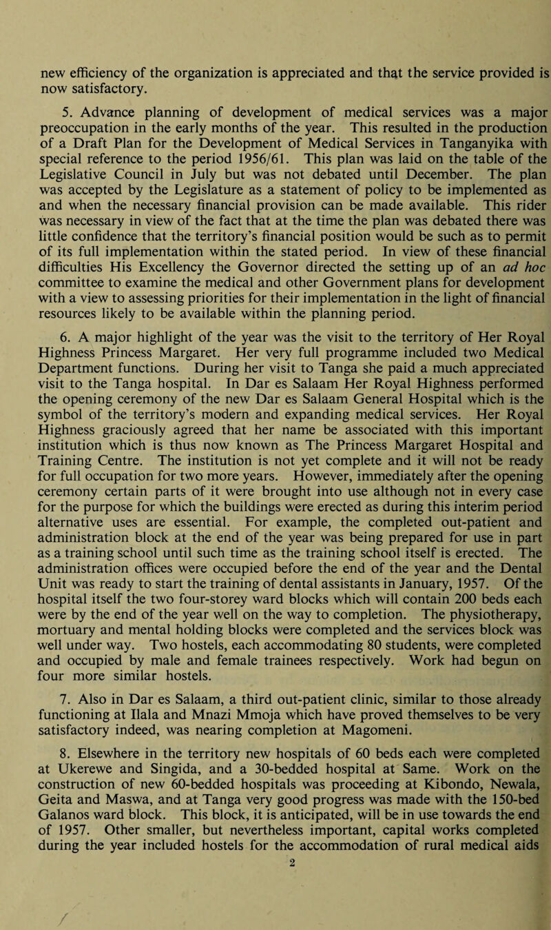 new efficiency of the organization is appreciated and that the service provided is now satisfactory. 5. Advance planning of development of medical services was a major preoccupation in the early months of the year. This resulted in the production of a Draft Plan for the Development of Medical Services in Tanganyika with special reference to the period 1956/61. This plan was laid on the table of the Legislative Council in July but was not debated until December. The plan was accepted by the Legislature as a statement of policy to be implemented as and when the necessary financial provision can be made available. This rider was necessary in view of the fact that at the time the plan was debated there was little confidence that the territory’s financial position would be such as to permit of its full implementation within the stated period. In view of these financial difficulties His Excellency the Governor directed the setting up of an ad hoc committee to examine the medical and other Government plans for development with a view to assessing priorities for their implementation in the light of financial resources likely to be available within the planning period. 6. A major highlight of the year was the visit to the territory of Her Royal Highness Princess Margaret. Her very full programme included two Medical Department functions. During her visit to Tanga she paid a much appreciated visit to the Tanga hospital. In Dar es Salaam Her Royal Highness performed the opening ceremony of the new Dar es Salaam General Hospital which is the symbol of the territory’s modern and expanding medical services. Her Royal Highness graciously agreed that her name be associated with this important institution which is thus now known as The Princess Margaret Hospital and Training Centre. The institution is not yet complete and it will not be ready for full occupation for two more years. However, immediately after the opening ceremony certain parts of it were brought into use although not in every case for the purpose for which the buildings were erected as during this interim period alternative uses are essential. For example, the completed out-patient and administration block at the end of the year was being prepared for use in part as a training school until such time as the training school itself is erected. The administration offices were occupied before the end of the year and the Dental Unit was ready to start the training of dental assistants in January, 1957. Of the hospital itself the two four-storey ward blocks which will contain 200 beds each were by the end of the year well on the way to completion. The physiotherapy, mortuary and mental holding blocks were completed and the services block was well under way. Two hostels, each accommodating 80 students, were completed and occupied by male and female trainees respectively. Work had begun on four more similar hostels. 7. Also in Dar es Salaam, a third out-patient clinic, similar to those already functioning at Ilala and Mnazi Mmoja which have proved themselves to be very satisfactory indeed, was nearing completion at Magomeni. 8. Elsewhere in the territory new hospitals of 60 beds each were completed at Ukerewe and Singida, and a 30-bedded hospital at Same. Work on the construction of new 60-bedded hospitals was proceeding at Kibondo, Newala, Geita and Maswa, and at Tanga very good progress was made with the 150-bed Galanos ward block. This block, it is anticipated, will be in use towards the end of 1957. Other smaller, but nevertheless important, capital works completed during the year included hostels for the accommodation of rural medical aids