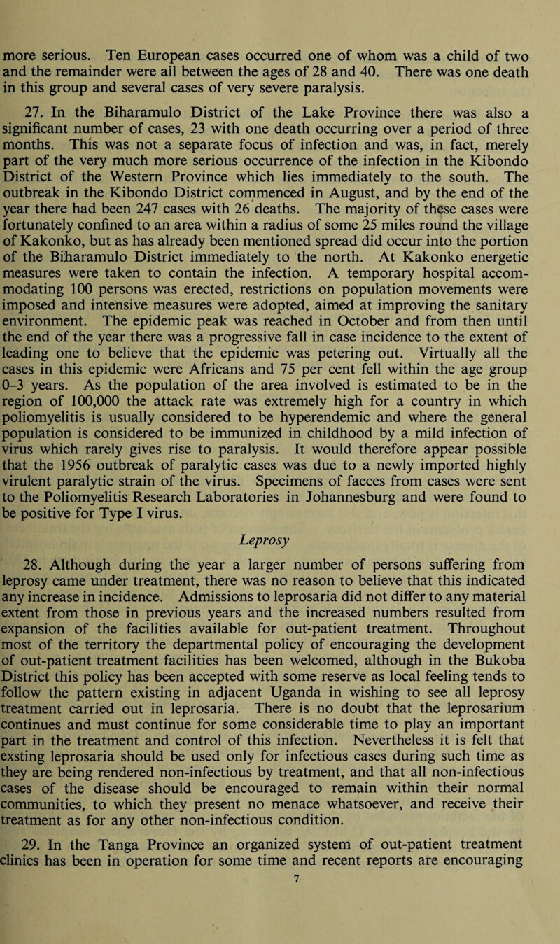 more serious. Ten European cases occurred one of whom was a child of two and the remainder were ail between the ages of 28 and 40. There was one death in this group and several cases of very severe paralysis. 27. In the Biharamulo District of the Lake Province there was also a significant number of cases, 23 with one death occurring over a period of three months. This was not a separate focus of infection and was, in fact, merely part of the very much more serious occurrence of the infection in the Kibondo District of the Western Province which lies immediately to the south. The outbreak in the Kibondo District commenced in August, and by the end of the year there had been 247 cases with 26 deaths. The majority of these cases were fortunately confined to an area within a radius of some 25 miles round the village of Kakonko, but as has already been mentioned spread did occur into the portion of the Biharamulo District immediately to the north. At Kakonko energetic measures were taken to contain the infection. A temporary hospital accom¬ modating 100 persons was erected, restrictions on population movements were imposed and intensive measures were adopted, aimed at improving the sanitary environment. The epidemic peak was reached in October and from then until the end of the year there was a progressive fall in case incidence to the extent of leading one to believe that the epidemic was petering out. Virtually all the cases in this epidemic were Africans and 75 per cent fell within the age group 0-3 years. As the population of the area involved is estimated to be in the region of 100,000 the attack rate was extremely high for a country in which poliomyelitis is usually considered to be hyperendemic and where the general population is considered to be immunized in childhood by a mild infection of virus which rarely gives rise to paralysis. It would therefore appear possible that the 1956 outbreak of paralytic cases was due to a newly imported highly virulent paralytic strain of the virus. Specimens of faeces from cases were sent to the Poliomyelitis Research Laboratories in Johannesburg and were found to be positive for Type I virus. Leprosy 28. Although during the year a larger number of persons suffering from leprosy came under treatment, there was no reason to believe that this indicated any increase in incidence. Admissions to leprosaria did not differ to any material extent from those in previous years and the increased numbers resulted from expansion of the facilities available for out-patient treatment. Throughout most of the territory the departmental policy of encouraging the development of out-patient treatment facilities has been welcomed, although in the Bukoba District this policy has been accepted with some reserve as local feeling tends to follow the pattern existing in adjacent Uganda in wishing to see all leprosy treatment carried out in leprosaria. There is no doubt that the leprosarium continues and must continue for some considerable time to play an important part in the treatment and control of this infection. Nevertheless it is felt that exsting leprosaria should be used only for infectious cases during such time as they are being rendered non-infectious by treatment, and that all non-infectious cases of the disease should be encouraged to remain within their normal communities, to which they present no menace whatsoever, and receive their treatment as for any other non-infectious condition. 29. In the Tanga Province an organized system of out-patient treatment clinics has been in operation for some time and recent reports are encouraging