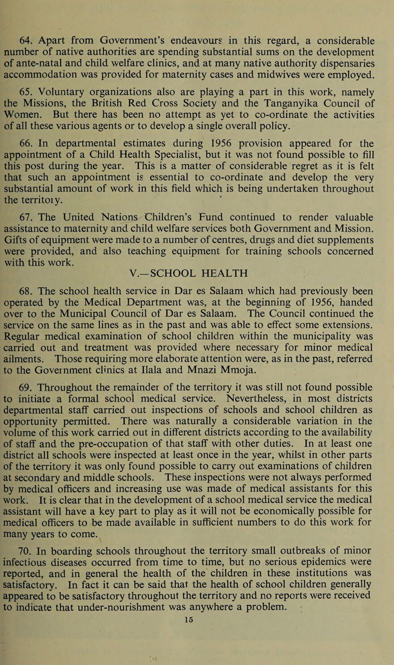 64. Apart from Government’s endeavours in this regard, a considerable number of native authorities are spending substantial sums on the development of ante-natal and child welfare clinics, and at many native authority dispensaries accommodation was provided for maternity cases and midwives were employed. 65. Voluntary organizations also are playing a part in this work, namely the Missions, the British Red Cross Society and the Tanganyika Council of Women. But there has been no attempt as yet to co-ordinate the activities of all these various agents or to develop a single overall policy. 66. In departmental estimates during 1956 provision appeared for the appointment of a Child Health Specialist, but it was not found possible to fill this post during the year. This is a matter of considerable regret as it is felt that such an appointment is essential to co-ordinate and develop the very substantial amount of work in this field which is being undertaken throughout the territoiy. 67. The United Nations Children’s Fund continued to render valuable assistance to maternity and child welfare services both Government and Mission. Gifts of equipment were made to a number of centres, drugs and diet supplements were provided, and also teaching equipment for training schools concerned with this work. V.—SCHOOL HEALTH 68. The school health service in Dar es Salaam which had previously been operated by the Medical Department was, at the beginning of 1956, handed over to the Municipal Council of Dar es Salaam. The Council continued the service on the same lines as in the past and was able to effect some extensions. Regular medical examination of school children within the municipality was carried out and treatment was provided where necessary for minor medical ailments. Those requiring more elaborate attention were, as in the past, referred to the Government clinics at Ilala and Mnazi Mmoja. 69. Throughout the remainder of the territory it was still not found possible to initiate a formal school medical service. Nevertheless, in most districts departmental staff carried out inspections of schools and school children as opportunity permitted. There was naturally a considerable variation in the volume of this work carried out in different districts according to the availability of staff and the pre-occupation of that staff with other duties. In at least one district all schools were inspected at least once in the year, whilst in other parts of the territory it was only found possible to carry out examinations of children at secondary and middle schools. These inspections were not always performed by medical officers and increasing use was made of medical assistants for this work. It is clear that in the development of a school medical service the medical assistant will have a key part to play as it will not be economically possible for medical officers to be made available in sufficient numbers to do this work for many years to come. 70. In boarding schools throughout the territory small outbreaks of minor infectious diseases occurred from time to time, but no serious epidemics were reported, and in general the health of the children in these institutions was satisfactory. In fact it can be said that the health of school children generally appeared to be satisfactory throughout the territory and no reports were received to indicate that under-nourishment was anywhere a problem.