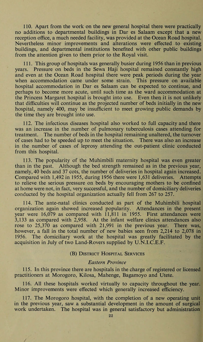 110. Apart from the work on the new general hospital there were practically no additions to departmental buildings in Dar es Salaam except that a new reception office, a much needed facility, was provided at the Ocean Road hospital. Nevertheless minor improvements and alterations were effected to existing buildings, and departmental institutions benefited with other public buildings from the attention given to them prior to the Royal visit. 111. This group of hospitals was generally busier during 1956 than in previous years. Pressure on beds in the Sewa Haji hospital remained constantly high and even at the Ocean Road hospital there were peak periods during the year when accommodation came under some strain. This pressure on available hospital accommodation in Dar es Salaam can be expected to continue, and perhaps to become more acute, until such time as the ward accommodation at the Princess Margaret hospital is brought into use. Even then it is not unlikely that difficulties will continue as the projected number of beds initially in the new hospital, namely 400, may be insufficient to meet growing public demands by the time they are brought into use. 112. The infectious diseases hospital also worked to full capacity and there was an increase in the number of pulmonary tuberculosis cases attending for treatment. The number of beds in the hospital remaining unaltered, the turnover of cases had to be speeded up to meet the situation. There was also an increase in the number of cases of leprosy attending the out-patient clinic conducted from this hospital. 113. The popularity of the Muhimbili maternity hospital was even greater than in the past. Although the bed strength remained as in the previous year, namely, 40 beds and 37 cots, the number of deliveries in hospital again increased. Compared with 1,492 in 1955, during 1956 there were 1,631 deliveries. Attempts to relieve the serious pressure on beds by encouraging mothers to be confined at home were not, in fact, very successful, and the number of domiciliary deliveries conducted by the hospital organization actually fell from 267 to 257. 114. The ante-natal clinics conducted as part of the Muhimbili hospital organization again showed increased popularity. Attendances in the present year were 16,079 as compared with 11,811 in 1955. First attendances were 3,133 as compared with 2,958. At the infant welfare clinics attendances also rose to 25,370 as compared with 21,991 in the previous year. There was, however, a fall in the total number of new babies seen from 2,214 to 2,078 in 1956. The domiciliary work at the hospital was greatly facilitated by the acquisition in July of two Land-Rovers supplied by U.N.I.C.E.F. (B) District Hospital Services Eastern Province 115. In this province there are hospitals in the charge of registered or licensed practitioners at Morogoro, Kilosa, Mahenge, Bagamoyo and Utete. 116. All these hospitals worked virtually to capacity throughout the year. Minor improvements were effected which generally increased efficiency. 117. The Morogoro hospital, with the completion of a new operating unit in the previous year, saw a substantial development in the amount of surgical work undertaken. The hospital was in general satisfactory but administration