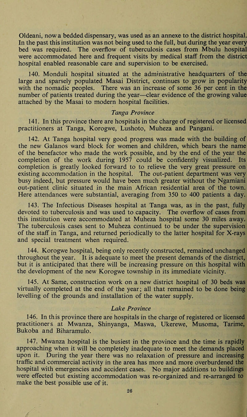 Oldeani, now a bedded dispensary, was used as an annexe to the district hospital. In the past this institution was not being used to the full, but during the year every bed was required. The overflow of tuberculosis cases from Mbulu hospital were accommodated here and frequent visits by medical staff from the district hospital enabled reasonable care and supervision to be exercised. 140. Monduli hospital situated at the administrative headquarters of the large and sparsely populated Masai District, continues to grow in popularity with the nomadic peoples. There was an increase of some 36 per cent in the number of patients treated during the year—clear evidence of the growing value attached by the Masai to modern hospital facilities. Tanga Province 141. In this province there are hospitals in the charge of registered or licensed practitioners at Tanga, Korogwe, Lushoto, Muheza and Pangani. 142. At Tanga hospital very good progress was made with the building of the new Galanos ward block for women and children, which bears the name of the benefactor who made the work possible, and by the end of the year the completion of the work during 1957 could be confidently visualized. Its completion is greatly looked forward to to relieve the very great pressure on existing accommodation in the hospital. The out-patient department was very busy indeed, but pressure would have been much greater without the Ngamiani out-patient clinic situated in the main African residential area of the town. Here attendances were substantial, averaging from 350 to 400 patients a day. 143. The Infectious Diseases hospital at Tanga was, as in the past, fully devoted to tuberculosis and was used to capacity. The overflow of cases from this institution were accommodated at Muheza hospital some 30 miles away. The tuberculosis cases sent to Muheza continued to be under the supervision of the staff in Tanga, and returned periodically to the latter hospital for X-rays and special treatment when required. 144. Korogwe hospital, being only recently constructed, remained unchanged throughout the year. It is adequate to meet the present demands of the district, but it is anticipated that there will be increasing pressure on this hospital with the development of the new Korogwe township in its immediate vicinity. 145. At Same, construction work on a new district hospital of 30 beds was virtually completed at the end of the year; all that remained to be done being levelling of the grounds and installation of the water supply. Lake Province 146. In this province there are hospitals in the charge of registered or licensed practitioners at Mwanza, Shinyanga, Maswa, Ukerewe, Musoma, Tarime, Bukoba and Biharamulo. 147. Mwanza hospital is the busiest in the province and the time is rapidly approaching when it will be completely inadequate to meet the demands placed upon it. During the year there was no relaxation of pressure and increasing traffic and commercial activity in the area has more and more overburdened the hospital with emergencies and accident cases. No major additions to buildings were effected but existing accommodation was re-organized and re-arranged to make the best possible use of it.