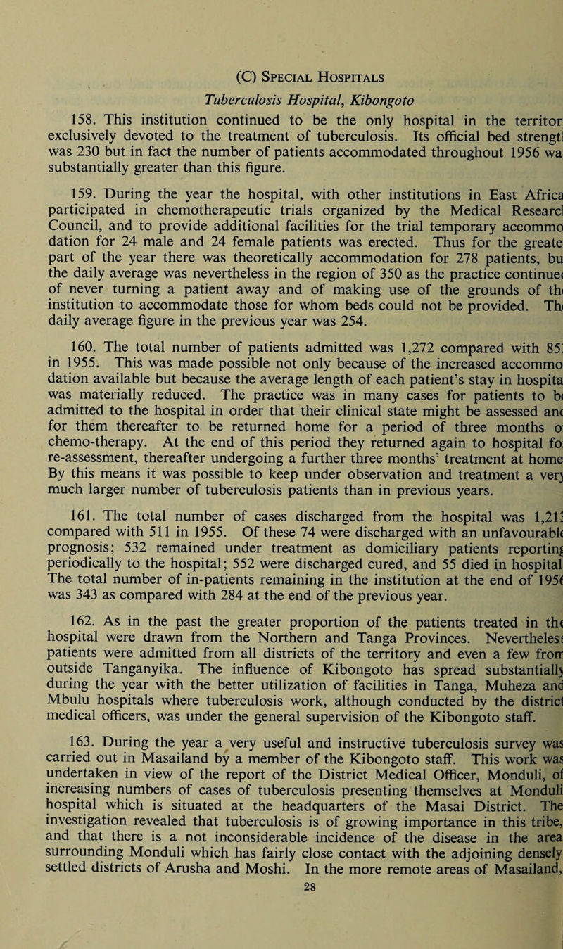 (C) Special Hospitals Tuberculosis Hospital, Kibongoto 158. This institution continued to be the only hospital in the territor exclusively devoted to the treatment of tuberculosis. Its official bed strengtl was 230 but in fact the number of patients accommodated throughout 1956 wa substantially greater than this figure. 159. During the year the hospital, with other institutions in East Africa participated in chemotherapeutic trials organized by the Medical Researc] Council, and to provide additional facilities for the trial temporary accommo dation for 24 male and 24 female patients was erected. Thus for the greate part of the year there was theoretically accommodation for 278 patients, bu the daily average was nevertheless in the region of 350 as the practice continue* of never turning a patient away and of making use of the grounds of th< institution to accommodate those for whom beds could not be provided. Thi daily average figure in the previous year was 254. 160. The total number of patients admitted was 1,272 compared with 85! in 1955. This was made possible not only because of the increased accommo dation available but because the average length of each patient’s stay in hospita was materially reduced. The practice was in many cases for patients to b< admitted to the hospital in order that their clinical state might be assessed anc for them thereafter to be returned home for a period of three months o chemo-therapy. At the end of this period they returned again to hospital fo re-assessment, thereafter undergoing a further three months’ treatment at home By this means it was possible to keep under observation and treatment a very much larger number of tuberculosis patients than in previous years. 161. The total number of cases discharged from the hospital was 1,21; compared with 511 in 1955. Of these 74 were discharged with an unfavourable prognosis; 532 remained under treatment as domiciliary patients reporting periodically to the hospital; 552 were discharged cured, and 55 died in hospital The total number of in-patients remaining in the institution at the end of 195f was 343 as compared with 284 at the end of the previous year. 162. As in the past the greater proportion of the patients treated in the hospital were drawn from the Northern and Tanga Provinces. Nevertheless patients were admitted from all districts of the territory and even a few frorr outside Tanganyika. The influence of Kibongoto has spread substantially during the year with the better utilization of facilities in Tanga, Muheza and Mbulu hospitals where tuberculosis work, although conducted by the district medical officers, was under the general supervision of the Kibongoto staff. 163. During the year a very useful and instructive tuberculosis survey was carried out in Masailand by a member of the Kibongoto staff. This work was undertaken in view of the report of the District Medical Officer, Monduli, ol increasing numbers of cases of tuberculosis presenting themselves at Monduli hospital which is situated at the headquarters of the Masai District. The investigation revealed that tuberculosis is of growing importance in this tribe, and that there is a not inconsiderable incidence of the disease in the area surrounding Monduli which has fairly close contact with the adjoining densely settled districts of Arusha and Moshi. In the more remote areas of Masailand,