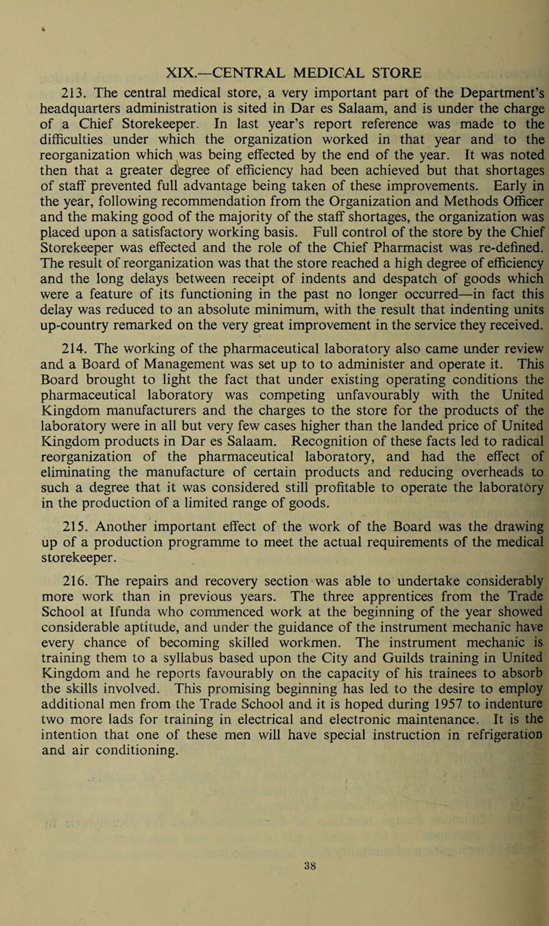 4 XIX.—CENTRAL MEDICAL STORE 213. The central medical store, a very important part of the Department’s headquarters administration is sited in Dar es Salaam, and is under the charge of a Chief Storekeeper. In last year’s report reference was made to the difficulties under which the organization worked in that year and to the reorganization which was being effected by the end of the year. It was noted then that a greater degree of efficiency had been achieved but that shortages of staff prevented full advantage being taken of these improvements. Early in the year, following recommendation from the Organization and Methods Officer and the making good of the majority of the staff shortages, the organization was placed upon a satisfactory working basis. Full control of the store by the Chief Storekeeper was effected and the role of the Chief Pharmacist was re-defined. The result of reorganization was that the store reached a high degree of efficiency and the long delays between receipt of indents and despatch of goods which were a feature of its functioning in the past no longer occurred—in fact this delay was reduced to an absolute minimum, with the result that indenting units up-country remarked on the very great improvement in the service they received. 214. The working of the pharmaceutical laboratory also came under review and a Board of Management was set up to to administer and operate it. This Board brought to light the fact that under existing operating conditions the pharmaceutical laboratory was competing unfavourably with the United Kingdom manufacturers and the charges to the store for the products of the laboratory were in all but very few cases higher than the landed price of United Kingdom products in Dar es Salaam. Recognition of these facts led to radical reorganization of the pharmaceutical laboratory, and had the effect of eliminating the manufacture of certain products and reducing overheads to such a degree that it was considered still profitable to operate the laboratory in the production of a limited range of goods. 215. Another important effect of the work of the Board was the drawing up of a production programme to meet the actual requirements of the medical storekeeper. 216. The repairs and recovery section was able to undertake considerably more work than in previous years. The three apprentices from the Trade School at Ifunda who commenced work at the beginning of the year showed considerable aptitude, and under the guidance of the instrument mechanic have every chance of becoming skilled workmen. The instrument mechanic is training them to a syllabus based upon the City and Guilds training in United Kingdom and he reports favourably on the capacity of his trainees to absorb the skills involved. This promising beginning has led to the desire to employ additional men from the Trade School and it is hoped during 1957 to indenture two more lads for training in electrical and electronic maintenance. It is the intention that one of these men will have special instruction in refrigeration and air conditioning.